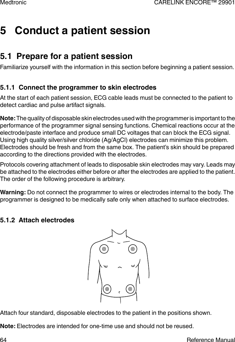 5   Conduct a patient session5.1  Prepare for a patient sessionFamiliarize yourself with the information in this section before beginning a patient session.5.1.1  Connect the programmer to skin electrodesAt the start of each patient session, ECG cable leads must be connected to the patient todetect cardiac and pulse artifact signals.Note: The quality of disposable skin electrodes used with the programmer is important to theperformance of the programmer signal sensing functions. Chemical reactions occur at theelectrode/paste interface and produce small DC voltages that can block the ECG signal.Using high quality silver/silver chloride (Ag/AgCl) electrodes can minimize this problem.Electrodes should be fresh and from the same box. The patient’s skin should be preparedaccording to the directions provided with the electrodes.Protocols covering attachment of leads to disposable skin electrodes may vary. Leads maybe attached to the electrodes either before or after the electrodes are applied to the patient.The order of the following procedure is arbitrary.Warning: Do not connect the programmer to wires or electrodes internal to the body. Theprogrammer is designed to be medically safe only when attached to surface electrodes.5.1.2  Attach electrodesAttach four standard, disposable electrodes to the patient in the positions shown.Note: Electrodes are intended for one-time use and should not be reused.Medtronic CARELINK ENCORE™ 2990164 Reference Manual