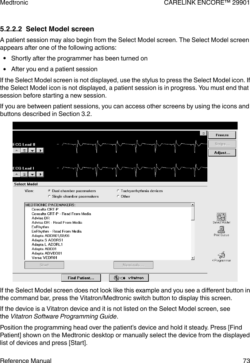 5.2.2.2  Select Model screenA patient session may also begin from the Select Model screen. The Select Model screenappears after one of the following actions:●Shortly after the programmer has been turned on●After you end a patient sessionIf the Select Model screen is not displayed, use the stylus to press the Select Model icon. Ifthe Select Model icon is not displayed, a patient session is in progress. You must end thatsession before starting a new session.If you are between patient sessions, you can access other screens by using the icons andbuttons described in Section 3.2.If the Select Model screen does not look like this example and you see a different button inthe command bar, press the Vitatron/Medtronic switch button to display this screen.If the device is a Vitatron device and it is not listed on the Select Model screen, seethe Vitatron Software Programming Guide.Position the programming head over the patient’s device and hold it steady. Press [FindPatient] shown on the Medtronic desktop or manually select the device from the displayedlist of devices and press [Start].Medtronic CARELINK ENCORE™ 29901Reference Manual 73