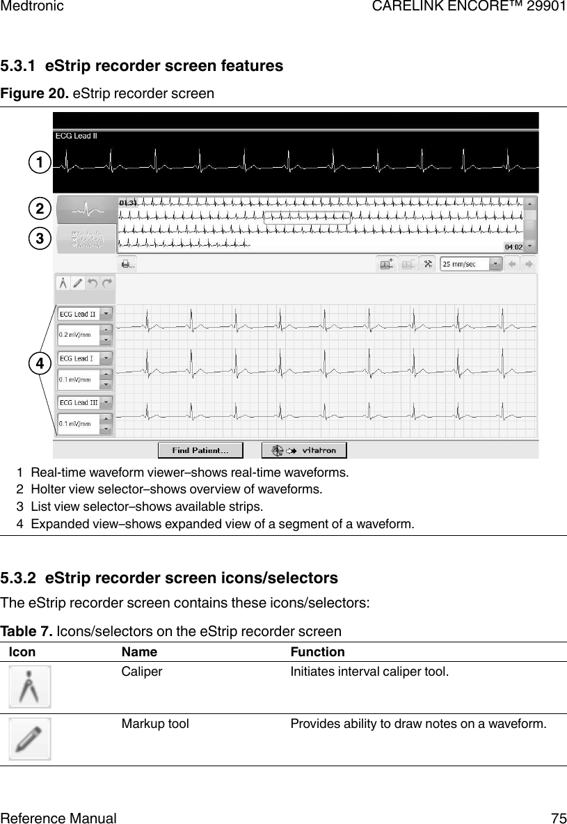 5.3.1  eStrip recorder screen featuresFigure 20. eStrip recorder screen1 Real-time waveform viewer–shows real-time waveforms.2 Holter view selector–shows overview of waveforms.3 List view selector–shows available strips.4 Expanded view–shows expanded view of a segment of a waveform.5.3.2  eStrip recorder screen icons/selectorsThe eStrip recorder screen contains these icons/selectors:Table 7. Icons/selectors on the eStrip recorder screenIcon Name FunctionCaliper Initiates interval caliper tool.Markup tool Provides ability to draw notes on a waveform.Medtronic CARELINK ENCORE™ 29901Reference Manual 75