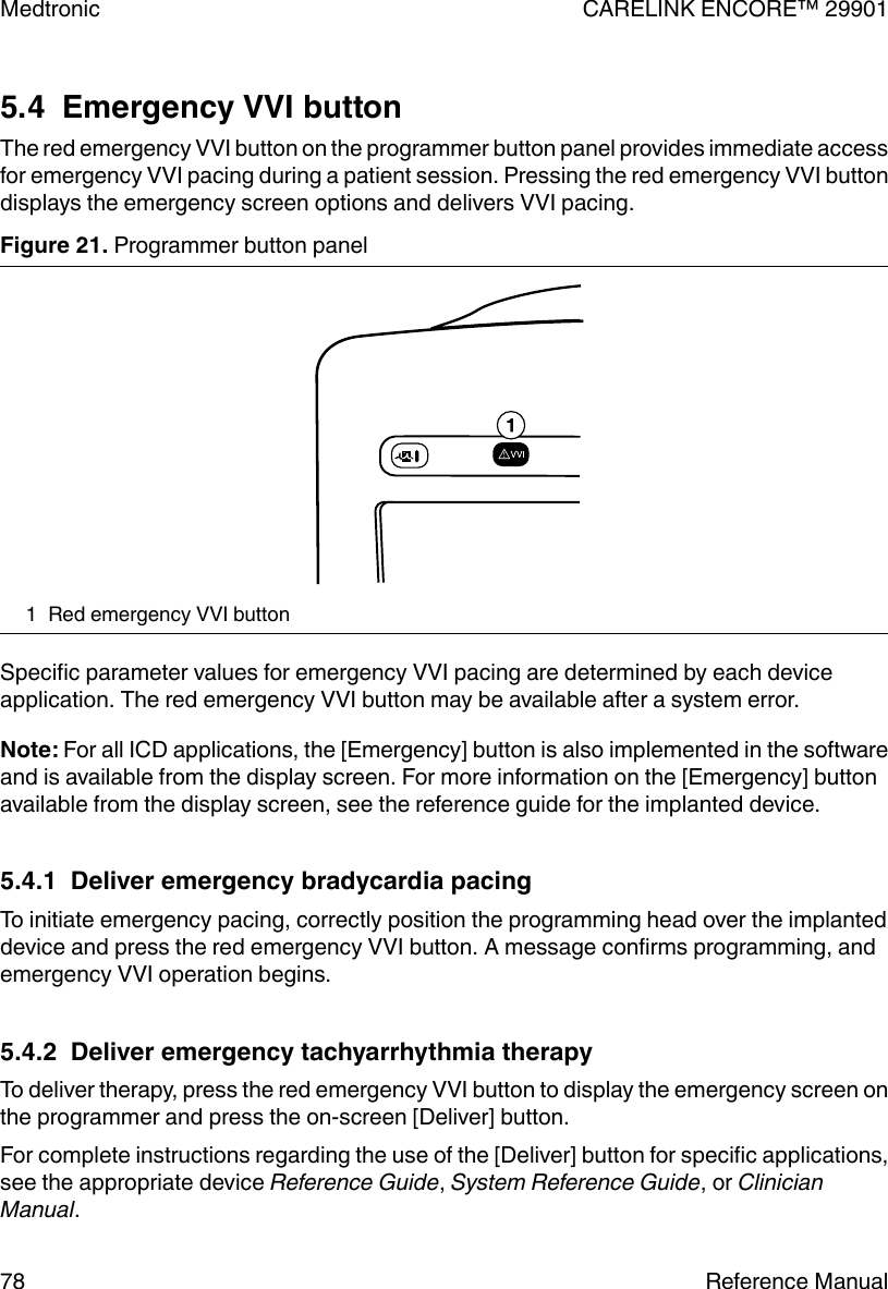 5.4  Emergency VVI buttonThe red emergency VVI button on the programmer button panel provides immediate accessfor emergency VVI pacing during a patient session. Pressing the red emergency VVI buttondisplays the emergency screen options and delivers VVI pacing.Figure 21. Programmer button panel1 Red emergency VVI buttonSpecific parameter values for emergency VVI pacing are determined by each deviceapplication. The red emergency VVI button may be available after a system error.Note: For all ICD applications, the [Emergency] button is also implemented in the softwareand is available from the display screen. For more information on the [Emergency] buttonavailable from the display screen, see the reference guide for the implanted device.5.4.1  Deliver emergency bradycardia pacingTo initiate emergency pacing, correctly position the programming head over the implanteddevice and press the red emergency VVI button. A message confirms programming, andemergency VVI operation begins.5.4.2  Deliver emergency tachyarrhythmia therapyTo deliver therapy, press the red emergency VVI button to display the emergency screen onthe programmer and press the on-screen [Deliver] button.For complete instructions regarding the use of the [Deliver] button for specific applications,see the appropriate device Reference Guide, System Reference Guide, or ClinicianManual.Medtronic CARELINK ENCORE™ 2990178 Reference Manual
