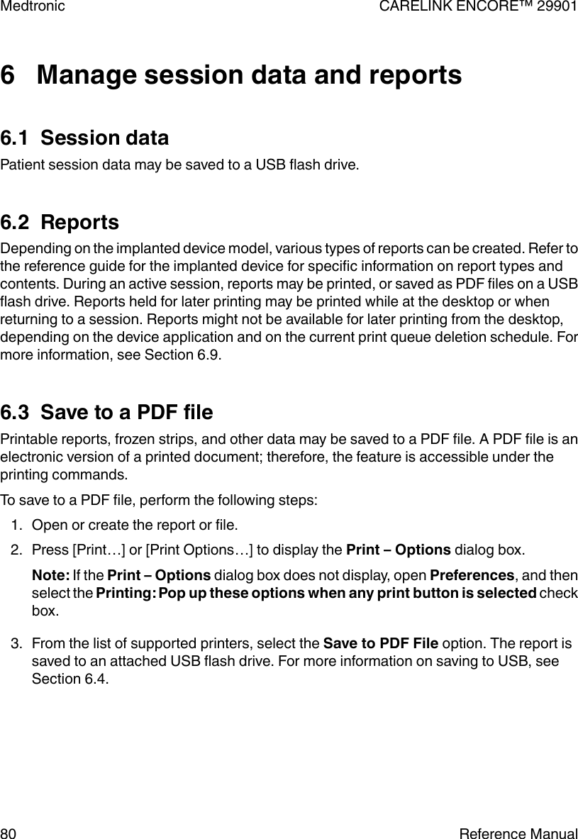6   Manage session data and reports6.1  Session dataPatient session data may be saved to a USB flash drive.6.2  ReportsDepending on the implanted device model, various types of reports can be created. Refer tothe reference guide for the implanted device for specific information on report types andcontents. During an active session, reports may be printed, or saved as PDF files on a USBflash drive. Reports held for later printing may be printed while at the desktop or whenreturning to a session. Reports might not be available for later printing from the desktop,depending on the device application and on the current print queue deletion schedule. Formore information, see Section 6.9.6.3  Save to a PDF filePrintable reports, frozen strips, and other data may be saved to a PDF file. A PDF file is anelectronic version of a printed document; therefore, the feature is accessible under theprinting commands.To save to a PDF file, perform the following steps:1. Open or create the report or file.2. Press [Print…] or [Print Options…] to display the Print – Options dialog box.Note: If the Print – Options dialog box does not display, open Preferences, and thenselect the Printing: Pop up these options when any print button is selected checkbox.3. From the list of supported printers, select the Save to PDF File option. The report issaved to an attached USB flash drive. For more information on saving to USB, seeSection 6.4.Medtronic CARELINK ENCORE™ 2990180 Reference Manual