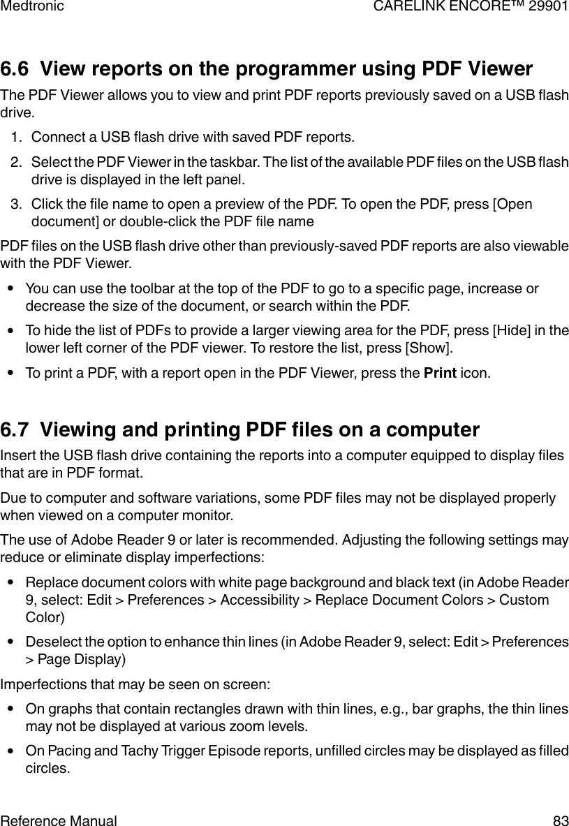 6.6  View reports on the programmer using PDF ViewerThe PDF Viewer allows you to view and print PDF reports previously saved on a USB flashdrive.1. Connect a USB flash drive with saved PDF reports.2. Select the PDF Viewer in the taskbar. The list of the available PDF files on the USB flashdrive is displayed in the left panel.3. Click the file name to open a preview of the PDF. To open the PDF, press [Opendocument] or double-click the PDF file namePDF files on the USB flash drive other than previously-saved PDF reports are also viewablewith the PDF Viewer.●You can use the toolbar at the top of the PDF to go to a specific page, increase ordecrease the size of the document, or search within the PDF.●To hide the list of PDFs to provide a larger viewing area for the PDF, press [Hide] in thelower left corner of the PDF viewer. To restore the list, press [Show].●To print a PDF, with a report open in the PDF Viewer, press the Print icon.6.7  Viewing and printing PDF files on a computerInsert the USB flash drive containing the reports into a computer equipped to display filesthat are in PDF format.Due to computer and software variations, some PDF files may not be displayed properlywhen viewed on a computer monitor.The use of Adobe Reader 9 or later is recommended. Adjusting the following settings mayreduce or eliminate display imperfections:●Replace document colors with white page background and black text (in Adobe Reader9, select: Edit &gt; Preferences &gt; Accessibility &gt; Replace Document Colors &gt; CustomColor)●Deselect the option to enhance thin lines (in Adobe Reader 9, select: Edit &gt; Preferences&gt; Page Display)Imperfections that may be seen on screen:●On graphs that contain rectangles drawn with thin lines, e.g., bar graphs, the thin linesmay not be displayed at various zoom levels.●On Pacing and Tachy Trigger Episode reports, unfilled circles may be displayed as filledcircles.Medtronic CARELINK ENCORE™ 29901Reference Manual 83