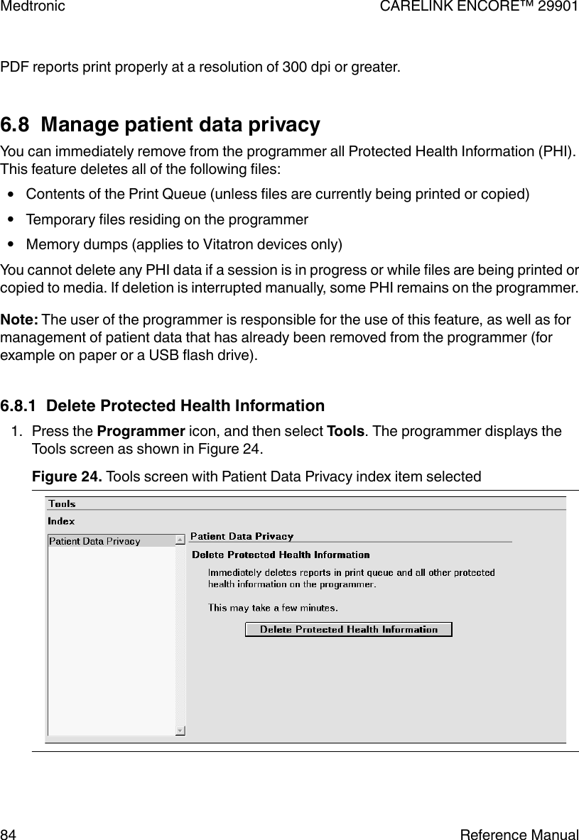 PDF reports print properly at a resolution of 300 dpi or greater.6.8  Manage patient data privacyYou can immediately remove from the programmer all Protected Health Information (PHI).This feature deletes all of the following files:●Contents of the Print Queue (unless files are currently being printed or copied)●Temporary files residing on the programmer●Memory dumps (applies to Vitatron devices only)You cannot delete any PHI data if a session is in progress or while files are being printed orcopied to media. If deletion is interrupted manually, some PHI remains on the programmer.Note: The user of the programmer is responsible for the use of this feature, as well as formanagement of patient data that has already been removed from the programmer (forexample on paper or a USB flash drive).6.8.1  Delete Protected Health Information1. Press the Programmer icon, and then select Tools. The programmer displays theTools screen as shown in Figure 24.Figure 24. Tools screen with Patient Data Privacy index item selected Medtronic CARELINK ENCORE™ 2990184 Reference Manual