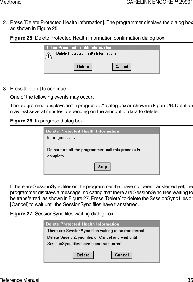 2. Press [Delete Protected Health Information]. The programmer displays the dialog boxas shown in Figure 25.Figure 25. Delete Protected Health Information confirmation dialog box 3. Press [Delete] to continue.One of the following events may occur:The programmer displays an “In progress…” dialog box as shown in Figure 26. Deletionmay last several minutes, depending on the amount of data to delete.Figure 26. In progress dialog boxIf there are SessionSync files on the programmer that have not been transferred yet, theprogrammer displays a message indicating that there are SessionSync files waiting tobe transferred, as shown in Figure 27. Press [Delete] to delete the SessionSync files or[Cancel] to wait until the SessionSync files have transferred.Figure 27. SessionSync files waiting dialog boxMedtronic CARELINK ENCORE™ 29901Reference Manual 85