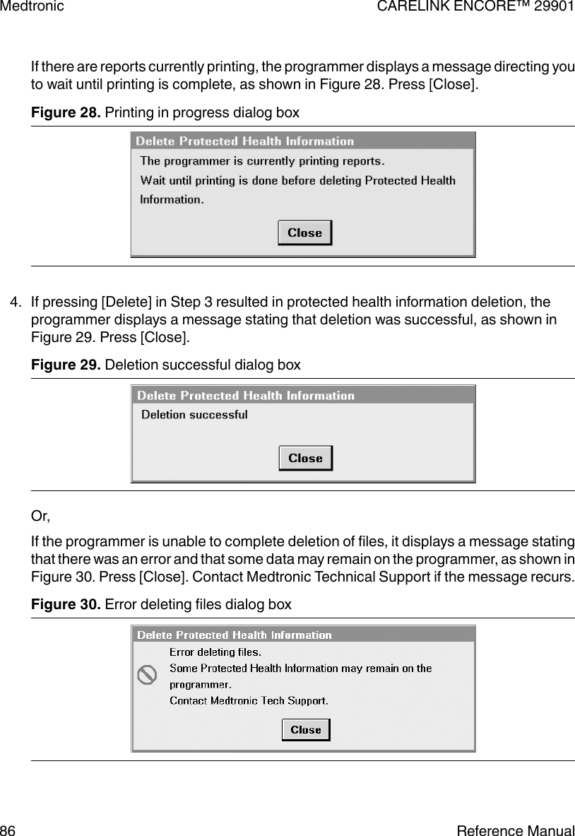 If there are reports currently printing, the programmer displays a message directing youto wait until printing is complete, as shown in Figure 28. Press [Close].Figure 28. Printing in progress dialog box 4. If pressing [Delete] in Step 3 resulted in protected health information deletion, theprogrammer displays a message stating that deletion was successful, as shown inFigure 29. Press [Close].Figure 29. Deletion successful dialog boxOr,If the programmer is unable to complete deletion of files, it displays a message statingthat there was an error and that some data may remain on the programmer, as shown inFigure 30. Press [Close]. Contact Medtronic Technical Support if the message recurs.Figure 30. Error deleting files dialog box Medtronic CARELINK ENCORE™ 2990186 Reference Manual