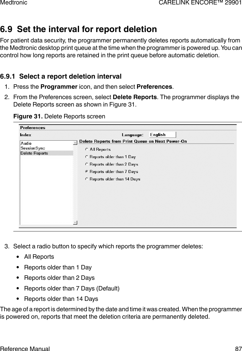 6.9  Set the interval for report deletionFor patient data security, the programmer permanently deletes reports automatically fromthe Medtronic desktop print queue at the time when the programmer is powered up. You cancontrol how long reports are retained in the print queue before automatic deletion.6.9.1  Select a report deletion interval1. Press the Programmer icon, and then select Preferences.2. From the Preferences screen, select Delete Reports. The programmer displays theDelete Reports screen as shown in Figure 31.Figure 31. Delete Reports screen 3. Select a radio button to specify which reports the programmer deletes:●All Reports●Reports older than 1 Day●Reports older than 2 Days●Reports older than 7 Days (Default)●Reports older than 14 DaysThe age of a report is determined by the date and time it was created. When the programmeris powered on, reports that meet the deletion criteria are permanently deleted.Medtronic CARELINK ENCORE™ 29901Reference Manual 87