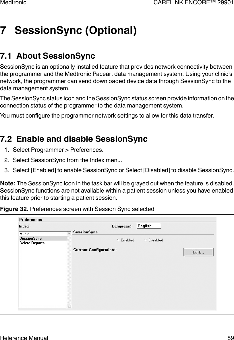 7   SessionSync (Optional)7.1  About SessionSyncSessionSync is an optionally installed feature that provides network connectivity betweenthe programmer and the Medtronic Paceart data management system. Using your clinic’snetwork, the programmer can send downloaded device data through SessionSync to thedata management system.The SessionSync status icon and the SessionSync status screen provide information on theconnection status of the programmer to the data management system.You must configure the programmer network settings to allow for this data transfer.7.2  Enable and disable SessionSync1. Select Programmer &gt; Preferences.2. Select SessionSync from the Index menu.3. Select [Enabled] to enable SessionSync or Select [Disabled] to disable SessionSync.Note: The SessionSync icon in the task bar will be grayed out when the feature is disabled.SessionSync functions are not available within a patient session unless you have enabledthis feature prior to starting a patient session.Figure 32. Preferences screen with Session Sync selectedMedtronic CARELINK ENCORE™ 29901Reference Manual 89
