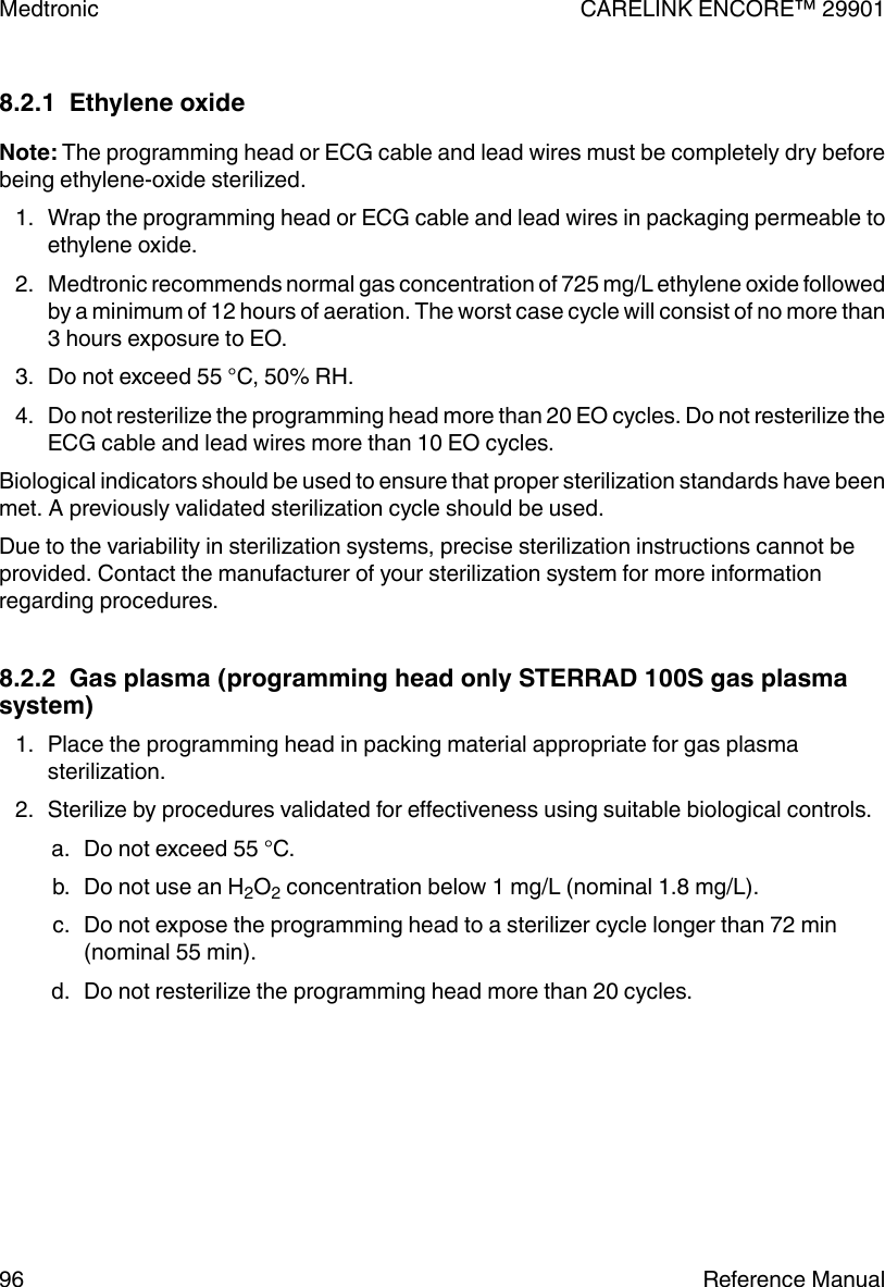 8.2.1  Ethylene oxideNote: The programming head or ECG cable and lead wires must be completely dry beforebeing ethylene-oxide sterilized.1. Wrap the programming head or ECG cable and lead wires in packaging permeable toethylene oxide.2. Medtronic recommends normal gas concentration of 725 mg/L ethylene oxide followedby a minimum of 12 hours of aeration. The worst case cycle will consist of no more than3 hours exposure to EO.3. Do not exceed 55 °C, 50% RH.4. Do not resterilize the programming head more than 20 EO cycles. Do not resterilize theECG cable and lead wires more than 10 EO cycles.Biological indicators should be used to ensure that proper sterilization standards have beenmet. A previously validated sterilization cycle should be used.Due to the variability in sterilization systems, precise sterilization instructions cannot beprovided. Contact the manufacturer of your sterilization system for more informationregarding procedures.8.2.2  Gas plasma (programming head only STERRAD 100S gas plasmasystem)1. Place the programming head in packing material appropriate for gas plasmasterilization.2. Sterilize by procedures validated for effectiveness using suitable biological controls.a. Do not exceed 55 °C.b. Do not use an H2O2 concentration below 1 mg/L (nominal 1.8 mg/L).c. Do not expose the programming head to a sterilizer cycle longer than 72 min(nominal 55 min).d. Do not resterilize the programming head more than 20 cycles.Medtronic CARELINK ENCORE™ 2990196 Reference Manual