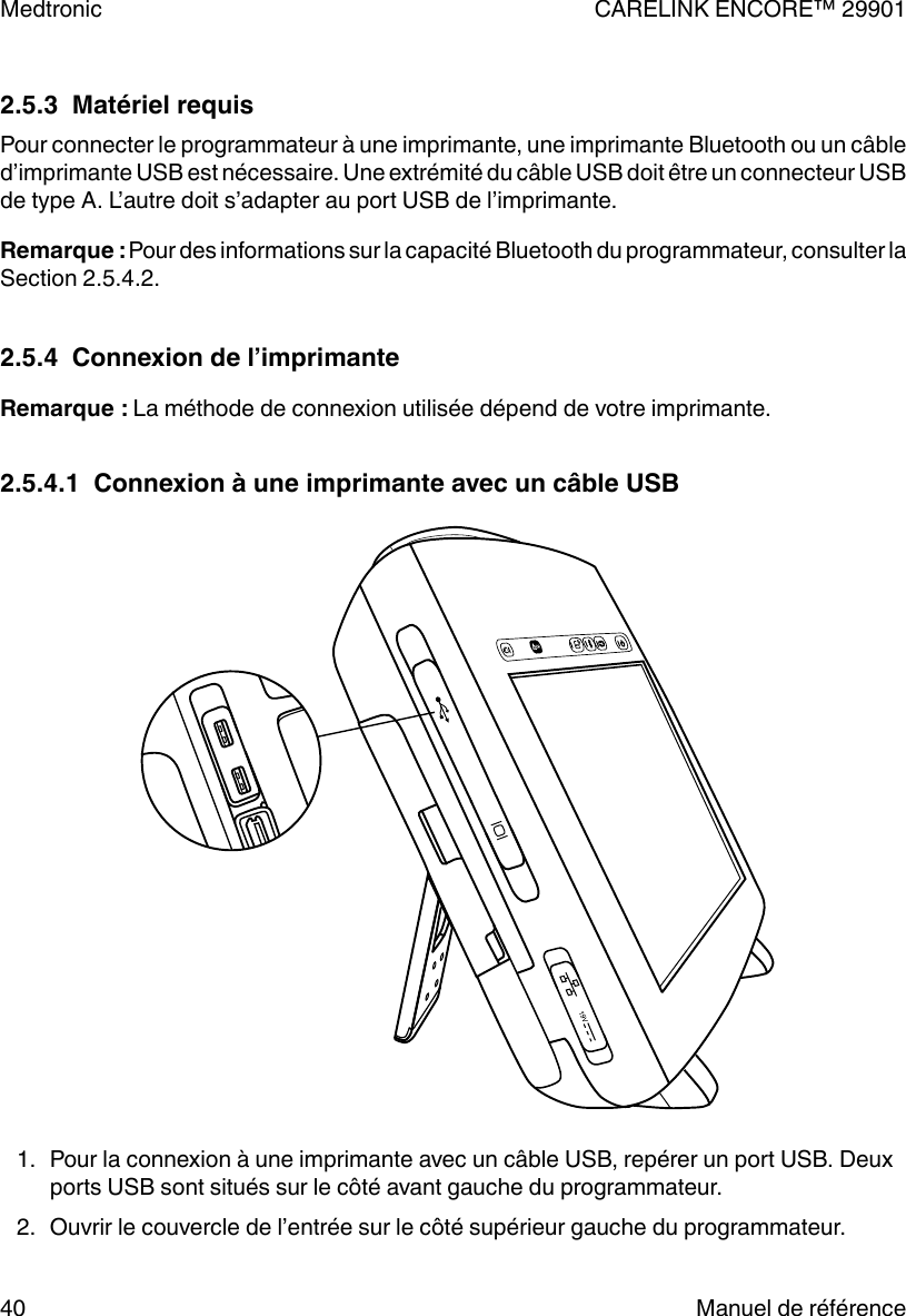 2.5.3  Matériel requisPour connecter le programmateur à une imprimante, une imprimante Bluetooth ou un câbled’imprimante USB est nécessaire. Une extrémité du câble USB doit être un connecteur USBde type A. L’autre doit s’adapter au port USB de l’imprimante.Remarque : Pour des informations sur la capacité Bluetooth du programmateur, consulter laSection 2.5.4.2.2.5.4  Connexion de l’imprimanteRemarque : La méthode de connexion utilisée dépend de votre imprimante.2.5.4.1  Connexion à une imprimante avec un câble USB1. Pour la connexion à une imprimante avec un câble USB, repérer un port USB. Deuxports USB sont situés sur le côté avant gauche du programmateur.2. Ouvrir le couvercle de l’entrée sur le côté supérieur gauche du programmateur.Medtronic CARELINK ENCORE™ 2990140 Manuel de référence