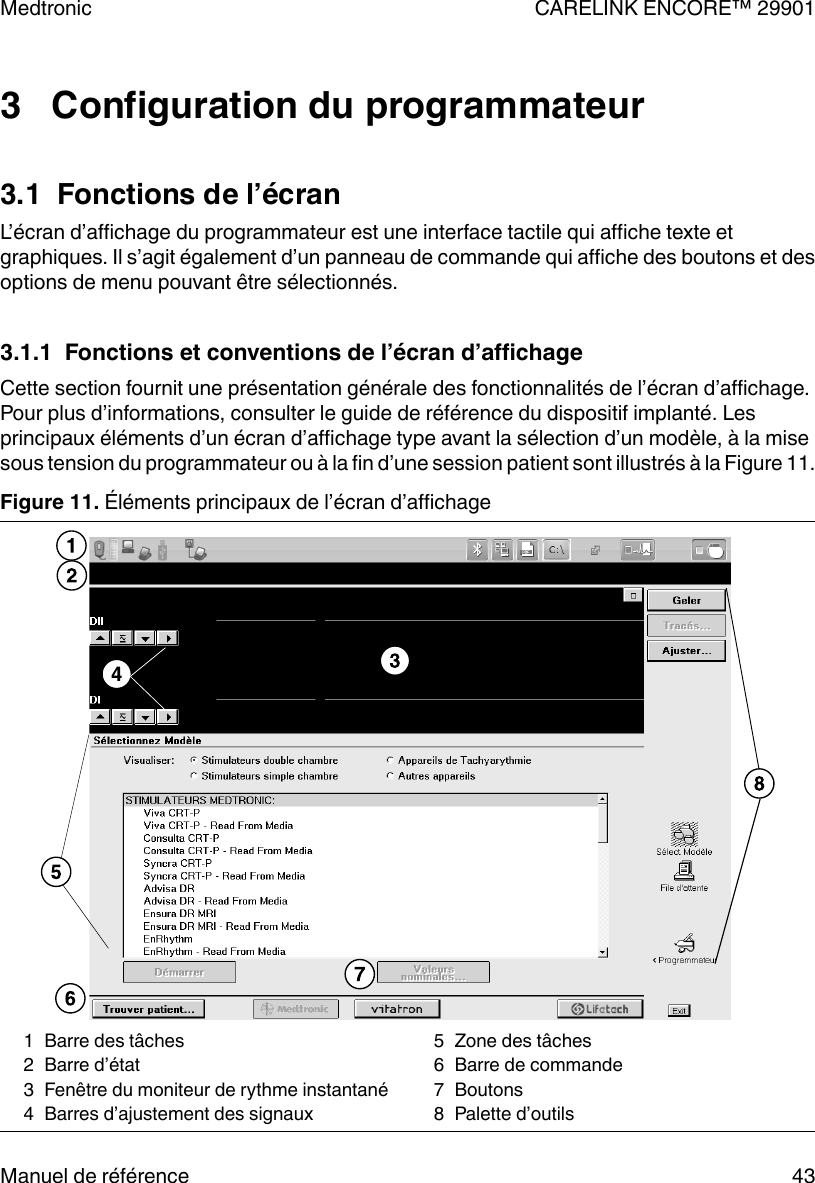 3   Configuration du programmateur3.1  Fonctions de l’écranL’écran d’affichage du programmateur est une interface tactile qui affiche texte etgraphiques. Il s’agit également d’un panneau de commande qui affiche des boutons et desoptions de menu pouvant être sélectionnés.3.1.1  Fonctions et conventions de l’écran d’affichageCette section fournit une présentation générale des fonctionnalités de l’écran d’affichage.Pour plus d’informations, consulter le guide de référence du dispositif implanté. Lesprincipaux éléments d’un écran d’affichage type avant la sélection d’un modèle, à la misesous tension du programmateur ou à la fin d’une session patient sont illustrés à la Figure 11.Figure 11. Éléments principaux de l’écran d’affichage1 Barre des tâches2 Barre d’état3 Fenêtre du moniteur de rythme instantané4 Barres d’ajustement des signaux5 Zone des tâches6 Barre de commande7 Boutons8 Palette d’outilsMedtronic CARELINK ENCORE™ 29901Manuel de référence 43