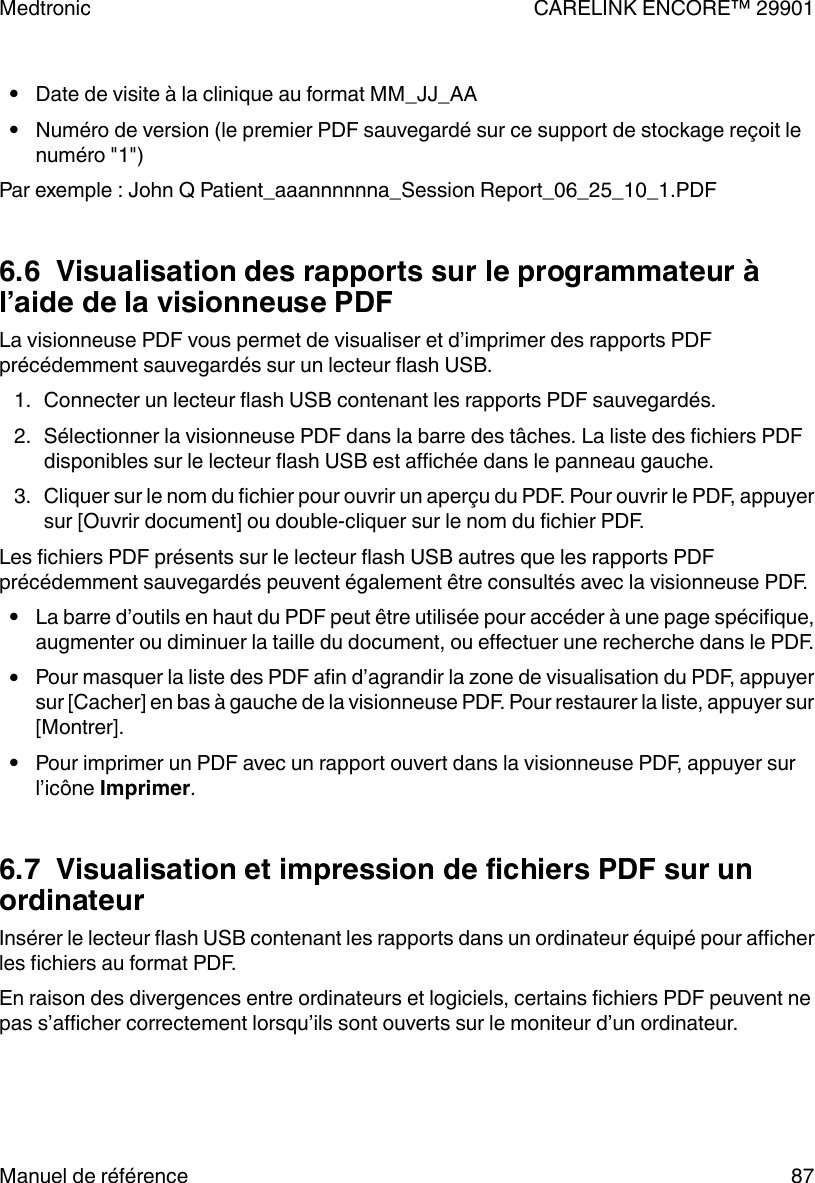 ●Date de visite à la clinique au format MM_JJ_AA●Numéro de version (le premier PDF sauvegardé sur ce support de stockage reçoit lenuméro &quot;1&quot;)Par exemple : John Q Patient_aaannnnnna_Session Report_06_25_10_1.PDF6.6  Visualisation des rapports sur le programmateur àl’aide de la visionneuse PDFLa visionneuse PDF vous permet de visualiser et d’imprimer des rapports PDFprécédemment sauvegardés sur un lecteur flash USB.1. Connecter un lecteur flash USB contenant les rapports PDF sauvegardés.2. Sélectionner la visionneuse PDF dans la barre des tâches. La liste des fichiers PDFdisponibles sur le lecteur flash USB est affichée dans le panneau gauche.3. Cliquer sur le nom du fichier pour ouvrir un aperçu du PDF. Pour ouvrir le PDF, appuyersur [Ouvrir document] ou double-cliquer sur le nom du fichier PDF.Les fichiers PDF présents sur le lecteur flash USB autres que les rapports PDFprécédemment sauvegardés peuvent également être consultés avec la visionneuse PDF.●La barre d’outils en haut du PDF peut être utilisée pour accéder à une page spécifique,augmenter ou diminuer la taille du document, ou effectuer une recherche dans le PDF.●Pour masquer la liste des PDF afin d’agrandir la zone de visualisation du PDF, appuyersur [Cacher] en bas à gauche de la visionneuse PDF. Pour restaurer la liste, appuyer sur[Montrer].●Pour imprimer un PDF avec un rapport ouvert dans la visionneuse PDF, appuyer surl’icône Imprimer.6.7  Visualisation et impression de fichiers PDF sur unordinateurInsérer le lecteur flash USB contenant les rapports dans un ordinateur équipé pour afficherles fichiers au format PDF.En raison des divergences entre ordinateurs et logiciels, certains fichiers PDF peuvent nepas s’afficher correctement lorsqu’ils sont ouverts sur le moniteur d’un ordinateur.Medtronic CARELINK ENCORE™ 29901Manuel de référence 87