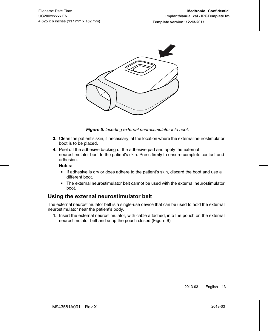 Figure 5. Inserting external neurostimulator into boot.3. Clean the patient&apos;s skin, if necessary, at the location where the external neurostimulatorboot is to be placed.4. Peel off the adhesive backing of the adhesive pad and apply the externalneurostimulator boot to the patient&apos;s skin. Press firmly to ensure complete contact andadhesion.Notes:▪If adhesive is dry or does adhere to the patient&apos;s skin, discard the boot and use adifferent boot.▪The external neurostimulator belt cannot be used with the external neurostimulatorboot.Using the external neurostimulator beltThe external neurostimulator belt is a single-use device that can be used to hold the externalneurostimulator near the patient&apos;s body.1. Insert the external neurostimulator, with cable attached, into the pouch on the externalneurostimulator belt and snap the pouch closed (Figure 6). 2013-03  English 132013-03Filename Date TimeUC200xxxxxx EN4.625 x 6 inches (117 mm x 152 mm)Medtronic  ConfidentialImplantManual.xsl - IPGTemplate.fmTemplate version: 12-13-2011M943581A001 Rev X