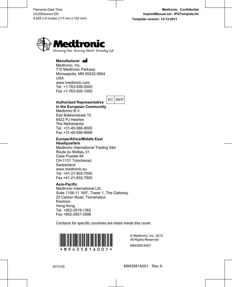Manufacturer Medtronic, Inc.710 Medtronic ParkwayMinneapolis, MN 55432-5604USAwww.medtronic.comTel. +1-763-505-5000Fax +1-763-505-1000Authorized Representative EC REPin the European CommunityMedtronic B.V.Earl Bakkenstraat 106422 PJ HeerlenThe NetherlandsTel. +31-45-566-8000Fax +31-45-566-8668Europe/Africa/Middle EastHeadquartersMedtronic International Trading SàrlRoute du Molliau 31Case Postale 84CH-1131 TolochenazSwitzerlandwww.medtronic.euTel. +41-21-802-7000Fax +41-21-802-7900Asia-PacificMedtronic International Ltd.Suite 1106-11 16/F, Tower 1, The Gateway25 Canton Road, TsimshatsuiKowloonHong KongTel. +852-2919-1362Fax +852-2907-3998Contacts for specific countries are listed inside this cover.*M943581A001*© Medtronic, Inc. 2013All Rights ReservedM943581A001Filename Date TimeUC200xxxxxx EN4.625 x 6 inches (117 mm x 152 mm)Medtronic  ConfidentialImplantManual.xsl - IPGTemplate.fmTemplate version: 12-13-20112013-03M943581A001 Rev X