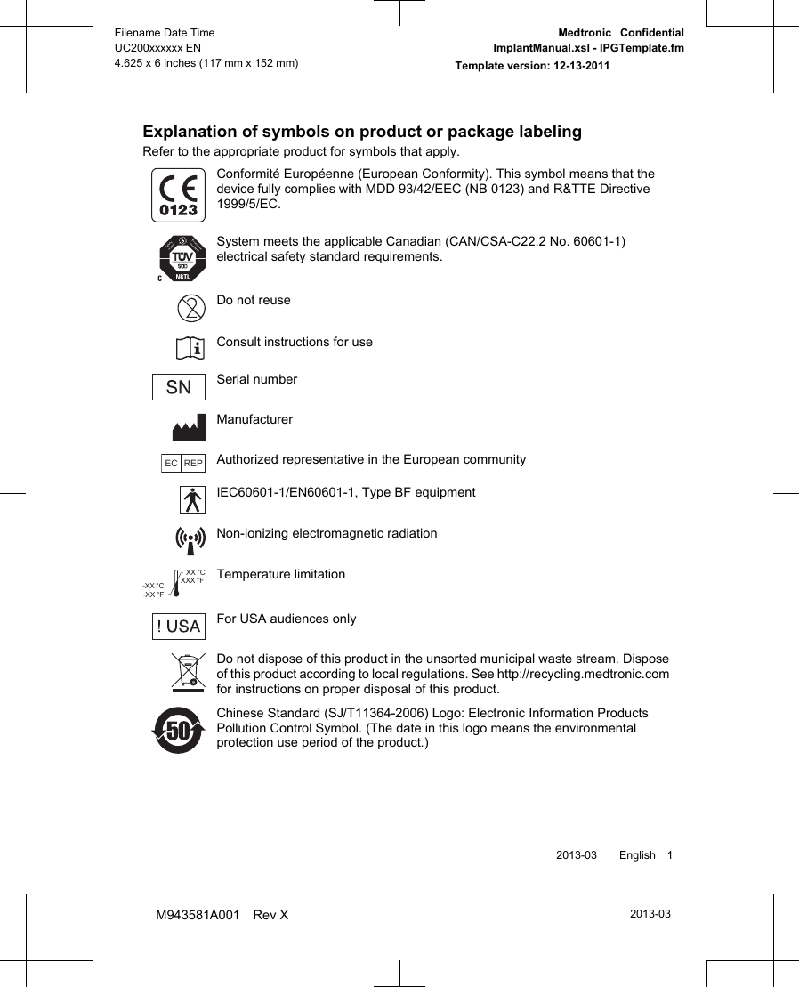 Explanation of symbols on product or package labelingRefer to the appropriate product for symbols that apply.Conformité Européenne (European Conformity). This symbol means that thedevice fully complies with MDD 93/42/EEC (NB 0123) and R&amp;TTE Directive1999/5/EC.System meets the applicable Canadian (CAN/CSA-C22.2 No. 60601-1)electrical safety standard requirements.Do not reuseConsult instructions for useSerial numberManufacturerEC REPAuthorized representative in the European communityIEC60601-1/EN60601-1, Type BF equipmentNon-ionizing electromagnetic radiationXXX °FXX °C-XX °F-XX °CTemperature limitationFor USA audiences onlyDo not dispose of this product in the unsorted municipal waste stream. Disposeof this product according to local regulations. See http://recycling.medtronic.comfor instructions on proper disposal of this product.Chinese Standard (SJ/T11364-2006) Logo: Electronic Information ProductsPollution Control Symbol. (The date in this logo means the environmentalprotection use period of the product.) 2013-03  English 12013-03Filename Date TimeUC200xxxxxx EN4.625 x 6 inches (117 mm x 152 mm)Medtronic  ConfidentialImplantManual.xsl - IPGTemplate.fmTemplate version: 12-13-2011M943581A001 Rev X
