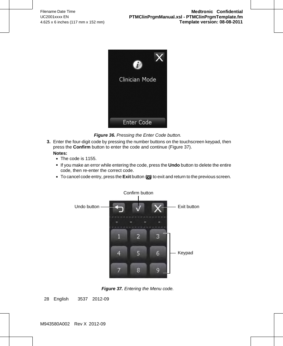 Figure 36. Pressing the Enter Code button.3. Enter the four-digit code by pressing the number buttons on the touchscreen keypad, thenpress the Confirm button to enter the code and continue (Figure 37).Notes:▪The code is 1155.▪If you make an error while entering the code, press the Undo button to delete the entirecode, then re-enter the correct code.▪To cancel code entry, press the Exit button ( ) to exit and return to the previous screen.Undo button Exit buttonConfirm buttonKeypadFigure 37. Entering the Menu code.28 English  3537 2012-09Filename Date TimeUC2001xxxx EN4.625 x 6 inches (117 mm x 152 mm)Medtronic  ConfidentialPTMClinPrgmManual.xsl - PTMClinPrgmTemplate.fmTemplate version: 08-08-2011M943580A002 Rev X 2012-09