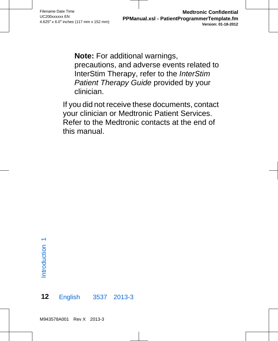 Note: For additional warnings,precautions, and adverse events related toInterStim Therapy, refer to the InterStimPatient Therapy Guide provided by yourclinician.If you did not receive these documents, contactyour clinician or Medtronic Patient Services.Refer to the Medtronic contacts at the end ofthis manual.English  3537 2013-3Filename Date TimeUC200xxxxxx EN4.625″ x 6.0″ inches (117 mm x 152 mm)Medtronic ConfidentialPPManual.xsl - PatientProgrammerTemplate.fmVersion: 01-18-2012M943578A001 Rev X 2013-312Introduction 1