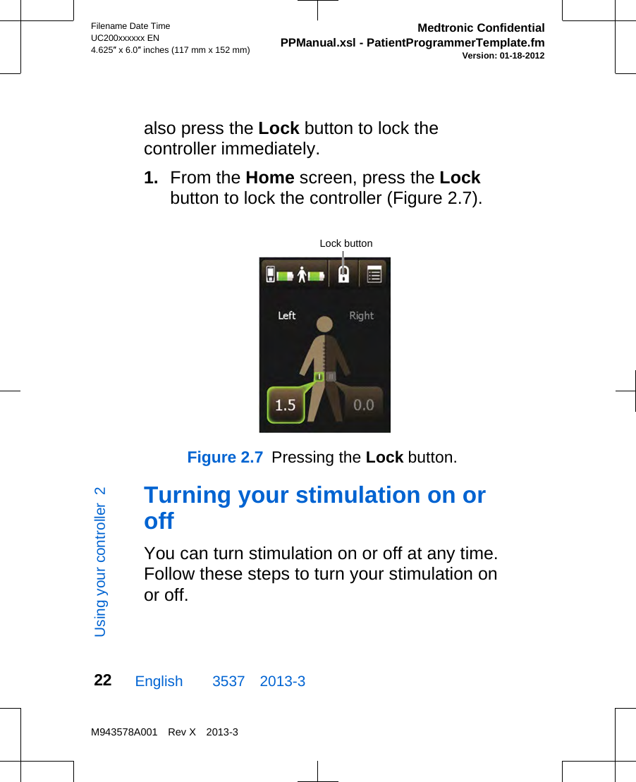 also press the Lock button to lock thecontroller immediately.1. From the Home screen, press the Lockbutton to lock the controller (Figure 2.7).Lock buttonFigure 2.7  Pressing the Lock button.Turning your stimulation on oroffYou can turn stimulation on or off at any time.Follow these steps to turn your stimulation onor off.English  3537 2013-3Filename Date TimeUC200xxxxxx EN4.625″ x 6.0″ inches (117 mm x 152 mm)Medtronic ConfidentialPPManual.xsl - PatientProgrammerTemplate.fmVersion: 01-18-2012M943578A001 Rev X 2013-322Using your controller  2
