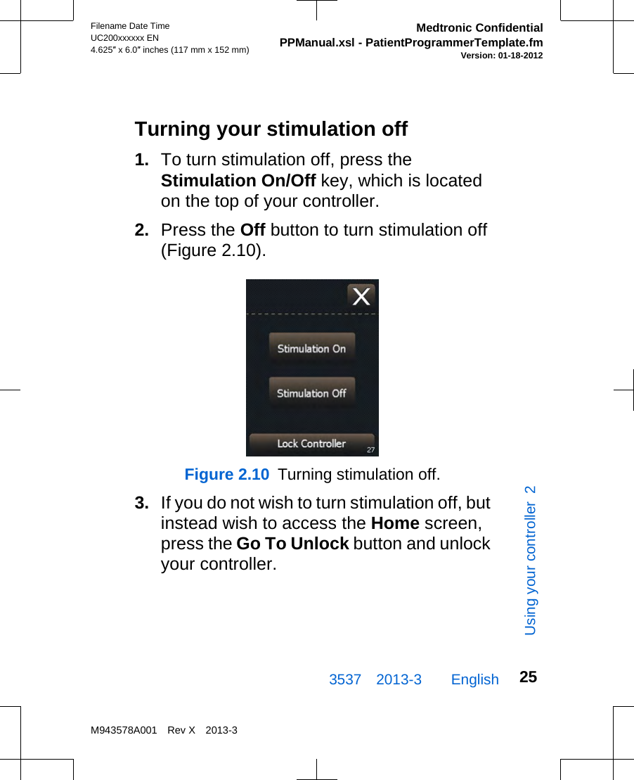 Turning your stimulation off1. To turn stimulation off, press theStimulation On/Off key, which is locatedon the top of your controller.2. Press the Off button to turn stimulation off(Figure 2.10).Figure 2.10  Turning stimulation off.3. If you do not wish to turn stimulation off, butinstead wish to access the Home screen,press the Go To Unlock button and unlockyour controller.3537 2013-3  EnglishFilename Date TimeUC200xxxxxx EN4.625″ x 6.0″ inches (117 mm x 152 mm)Medtronic ConfidentialPPManual.xsl - PatientProgrammerTemplate.fmVersion: 01-18-2012M943578A001 Rev X 2013-325Using your controller  2