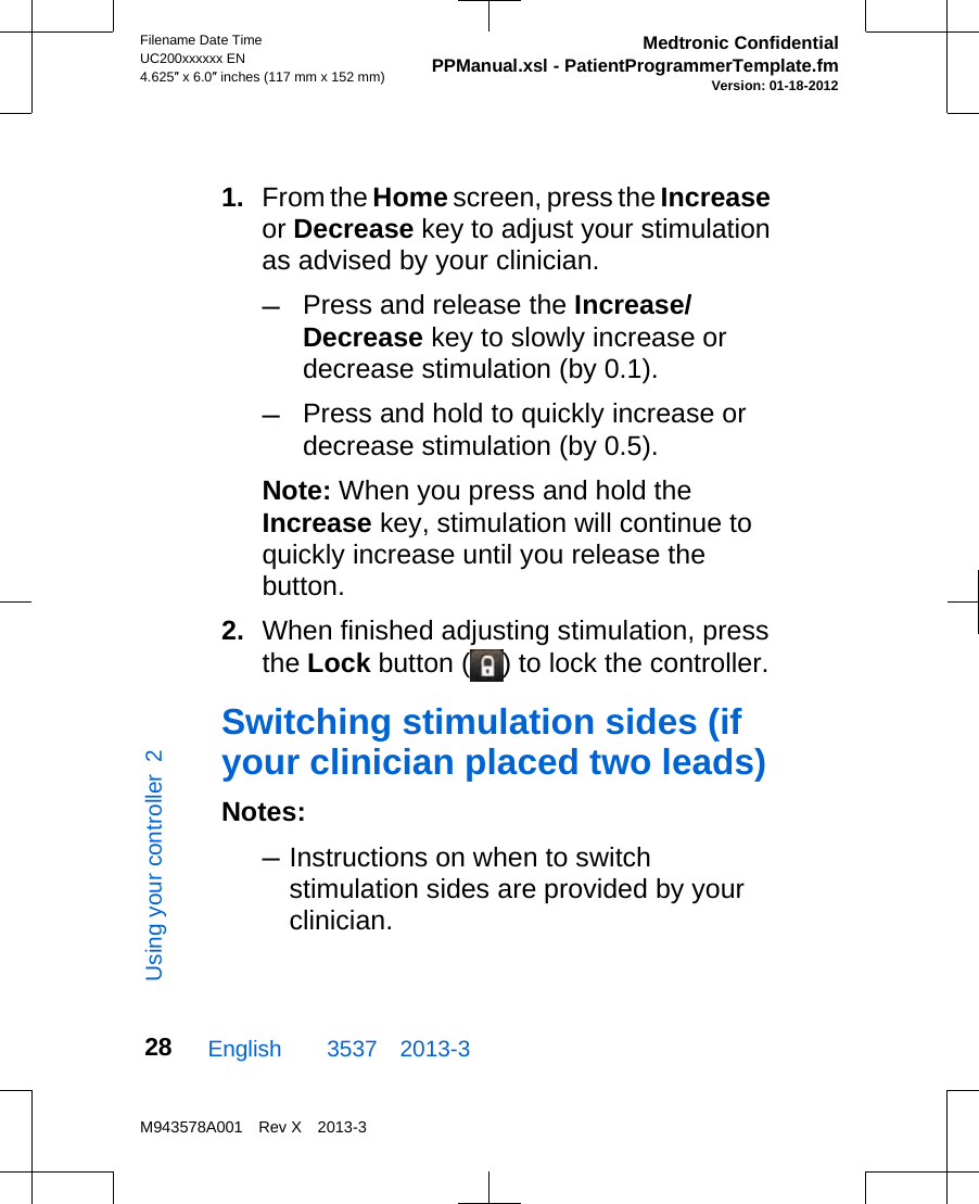 1. From the Home screen, press the Increaseor Decrease key to adjust your stimulationas advised by your clinician.–Press and release the Increase/Decrease key to slowly increase ordecrease stimulation (by 0.1).–Press and hold to quickly increase ordecrease stimulation (by 0.5).Note: When you press and hold theIncrease key, stimulation will continue toquickly increase until you release thebutton.2. When finished adjusting stimulation, pressthe Lock button ( ) to lock the controller.Switching stimulation sides (ifyour clinician placed two leads)Notes:–Instructions on when to switchstimulation sides are provided by yourclinician.English  3537 2013-3Filename Date TimeUC200xxxxxx EN4.625″ x 6.0″ inches (117 mm x 152 mm)Medtronic ConfidentialPPManual.xsl - PatientProgrammerTemplate.fmVersion: 01-18-2012M943578A001 Rev X 2013-328Using your controller  2
