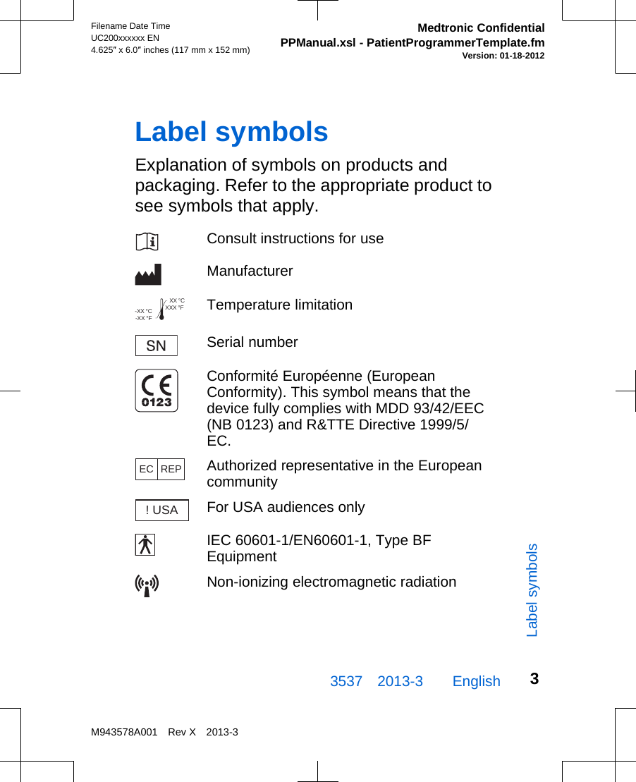 Label symbolsExplanation of symbols on products andpackaging. Refer to the appropriate product tosee symbols that apply.Consult instructions for useManufacturerXXX °FXX °C-XX °F-XX °C Temperature limitationSerial numberConformité Européenne (EuropeanConformity). This symbol means that thedevice fully complies with MDD 93/42/EEC(NB 0123) and R&amp;TTE Directive 1999/5/EC.EC REPAuthorized representative in the Europeancommunity! USAFor USA audiences onlyIEC 60601-1/EN60601-1, Type BFEquipmentNon-ionizing electromagnetic radiation3537 2013-3  EnglishFilename Date TimeUC200xxxxxx EN4.625″ x 6.0″ inches (117 mm x 152 mm)Medtronic ConfidentialPPManual.xsl - PatientProgrammerTemplate.fmVersion: 01-18-2012M943578A001 Rev X 2013-33Label symbols