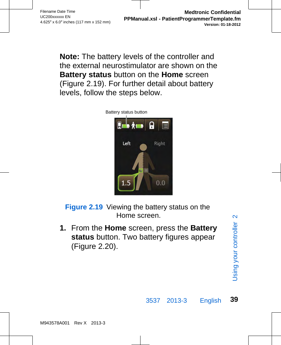 Note: The battery levels of the controller andthe external neurostimulator are shown on theBattery status button on the Home screen(Figure 2.19). For further detail about batterylevels, follow the steps below.Battery status buttonFigure 2.19  Viewing the battery status on the Home screen.1. From the Home screen, press the Batterystatus button. Two battery figures appear(Figure 2.20).3537 2013-3  EnglishFilename Date TimeUC200xxxxxx EN4.625″ x 6.0″ inches (117 mm x 152 mm)Medtronic ConfidentialPPManual.xsl - PatientProgrammerTemplate.fmVersion: 01-18-2012M943578A001 Rev X 2013-339Using your controller  2