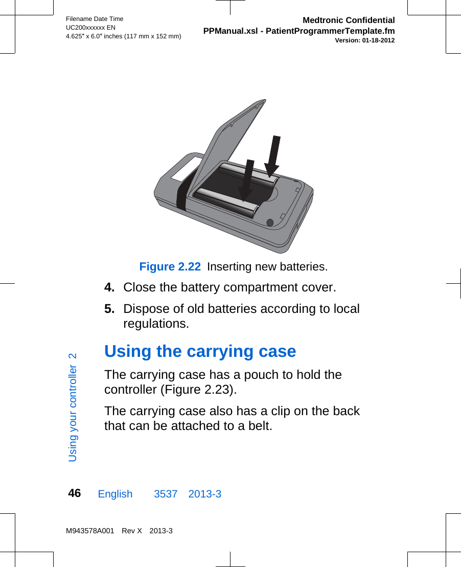 Figure 2.22  Inserting new batteries.4. Close the battery compartment cover.5. Dispose of old batteries according to localregulations.Using the carrying caseThe carrying case has a pouch to hold thecontroller (Figure 2.23).The carrying case also has a clip on the backthat can be attached to a belt.English  3537 2013-3Filename Date TimeUC200xxxxxx EN4.625″ x 6.0″ inches (117 mm x 152 mm)Medtronic ConfidentialPPManual.xsl - PatientProgrammerTemplate.fmVersion: 01-18-2012M943578A001 Rev X 2013-346Using your controller  2