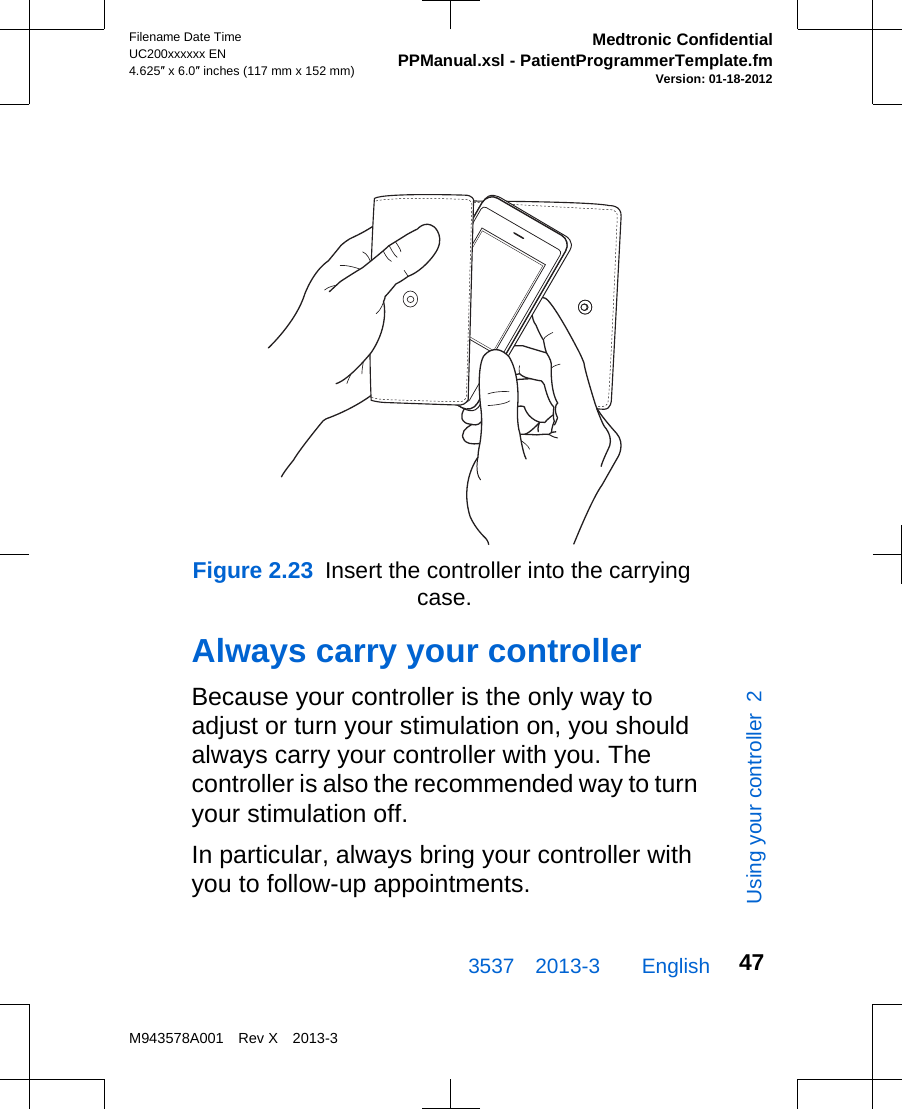 Figure 2.23  Insert the controller into the carrying case.Always carry your controllerBecause your controller is the only way toadjust or turn your stimulation on, you shouldalways carry your controller with you. Thecontroller is also the recommended way to turnyour stimulation off.In particular, always bring your controller withyou to follow-up appointments.3537 2013-3  EnglishFilename Date TimeUC200xxxxxx EN4.625″ x 6.0″ inches (117 mm x 152 mm)Medtronic ConfidentialPPManual.xsl - PatientProgrammerTemplate.fmVersion: 01-18-2012M943578A001 Rev X 2013-347Using your controller  2