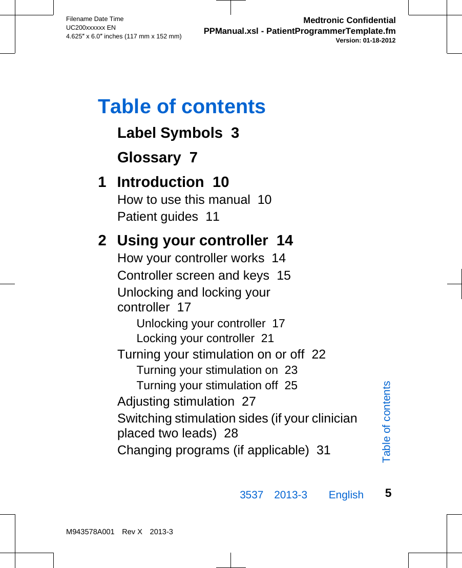 Table of contentsLabel Symbols  3Glossary  71  Introduction  10How to use this manual  10Patient guides  112  Using your controller  14How your controller works  14Controller screen and keys  15Unlocking and locking yourcontroller  17Unlocking your controller  17Locking your controller  21Turning your stimulation on or off  22Turning your stimulation on  23Turning your stimulation off  25Adjusting stimulation  27Switching stimulation sides (if your clinicianplaced two leads)  28Changing programs (if applicable)  313537 2013-3  EnglishFilename Date TimeUC200xxxxxx EN4.625″ x 6.0″ inches (117 mm x 152 mm)Medtronic ConfidentialPPManual.xsl - PatientProgrammerTemplate.fmVersion: 01-18-2012M943578A001 Rev X 2013-35Table of contents