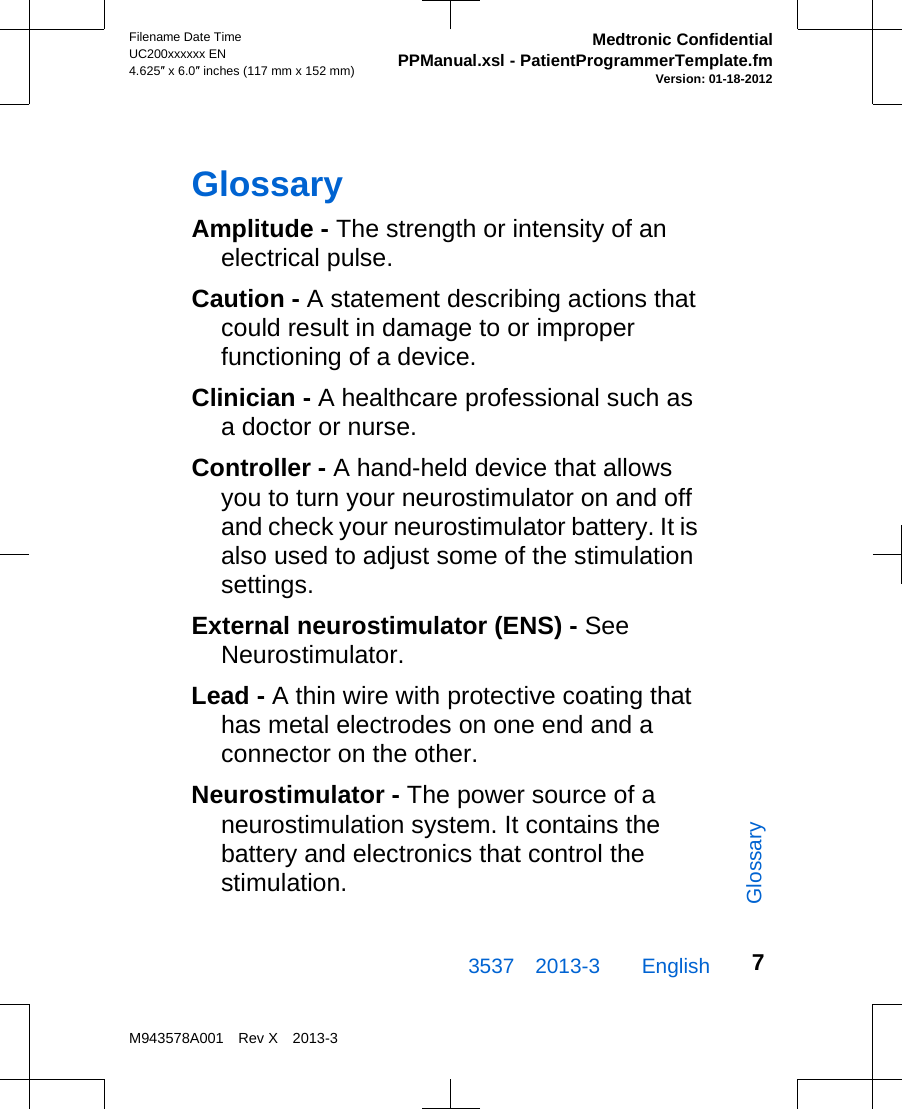 GlossaryAmplitude - The strength or intensity of anelectrical pulse.Caution - A statement describing actions thatcould result in damage to or improperfunctioning of a device.Clinician - A healthcare professional such asa doctor or nurse.Controller - A hand-held device that allowsyou to turn your neurostimulator on and offand check your neurostimulator battery. It isalso used to adjust some of the stimulationsettings.External neurostimulator (ENS) - SeeNeurostimulator.Lead - A thin wire with protective coating thathas metal electrodes on one end and aconnector on the other.Neurostimulator - The power source of aneurostimulation system. It contains thebattery and electronics that control thestimulation.3537 2013-3  EnglishFilename Date TimeUC200xxxxxx EN4.625″ x 6.0″ inches (117 mm x 152 mm)Medtronic ConfidentialPPManual.xsl - PatientProgrammerTemplate.fmVersion: 01-18-2012M943578A001 Rev X 2013-37Glossary