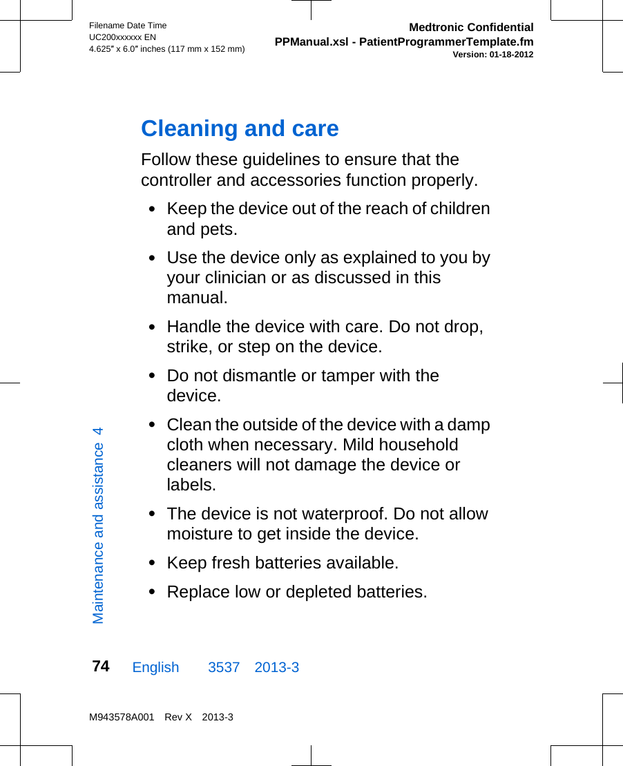 Cleaning and careFollow these guidelines to ensure that thecontroller and accessories function properly.•Keep the device out of the reach of childrenand pets.•Use the device only as explained to you byyour clinician or as discussed in thismanual.•Handle the device with care. Do not drop,strike, or step on the device.•Do not dismantle or tamper with thedevice.•Clean the outside of the device with a dampcloth when necessary. Mild householdcleaners will not damage the device orlabels.•The device is not waterproof. Do not allowmoisture to get inside the device.•Keep fresh batteries available.•Replace low or depleted batteries.English  3537 2013-3Filename Date TimeUC200xxxxxx EN4.625″ x 6.0″ inches (117 mm x 152 mm)Medtronic ConfidentialPPManual.xsl - PatientProgrammerTemplate.fmVersion: 01-18-2012M943578A001 Rev X 2013-374Maintenance and assistance  4