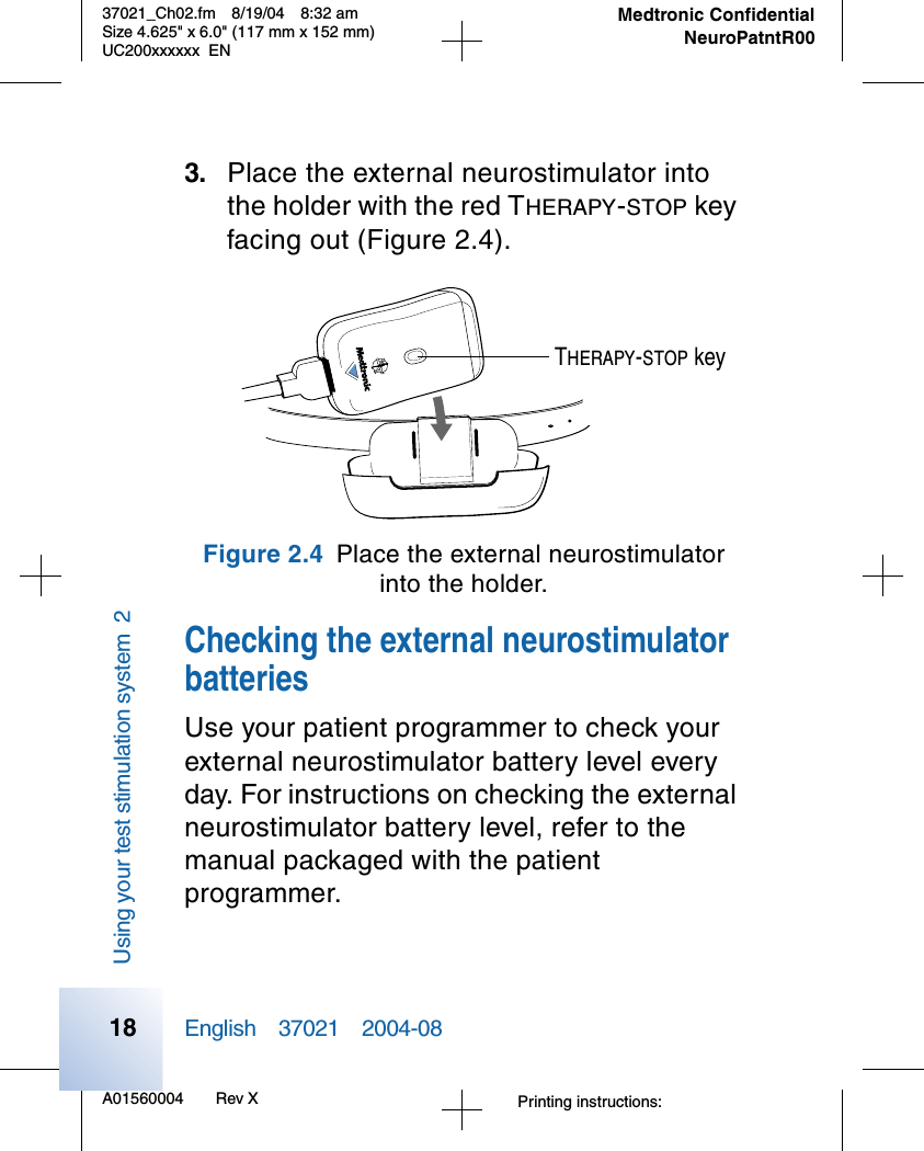 A01560004 Rev X37021_Ch02.fm 8/19/04 8:32 amSize 4.625&quot; x 6.0&quot; (117 mm x 152 mm)UC200xxxxxx ENPrinting instructions: English 37021 2004-08Medtronic ConfidentialNeuroPatntR00Using your test stimulation system 2183. Place the external neurostimulator into the holder with the red THERAPY-STOP key facing out (Figure 2.4).Figure 2.4 Place the external neurostimulatorinto the holder.Checking the external neurostimulator batteriesUse your patient programmer to check your external neurostimulator battery level every day. For instructions on checking the external neurostimulator battery level, refer to the manual packaged with the patient programmer. THERAPY-STOP key
