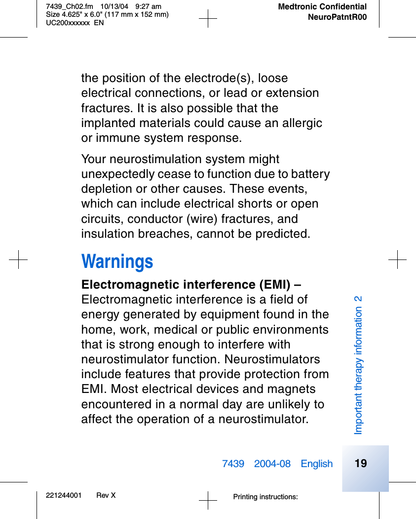 Printing instructions: 7439_Ch02.fm 10/13/04 9:27 amSize 4.625&quot; x 6.0&quot; (117 mm x 152 mm)UC200xxxxxx EN221244001 Rev X7439 2004-08 EnglishMedtronic ConfidentialNeuroPatntR00Important therapy information 219the position of the electrode(s), loose electrical connections, or lead or extension fractures. It is also possible that the implanted materials could cause an allergic or immune system response.Your neurostimulation system might unexpectedly cease to function due to battery depletion or other causes. These events, which can include electrical shorts or open circuits, conductor (wire) fractures, and insulation breaches, cannot be predicted.WarningsElectromagnetic interference (EMI) –Electromagnetic interference is a field of energy generated by equipment found in the home, work, medical or public environments that is strong enough to interfere with neurostimulator function. Neurostimulators include features that provide protection from EMI. Most electrical devices and magnets encountered in a normal day are unlikely to affect the operation of a neurostimulator. 