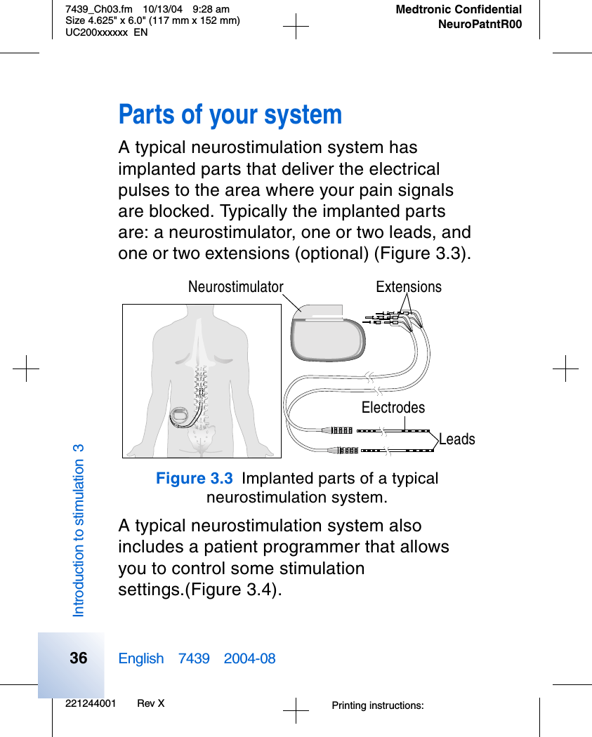 221244001 Rev X7439_Ch03.fm 10/13/04 9:28 amSize 4.625&quot; x 6.0&quot; (117 mm x 152 mm)UC200xxxxxx ENPrinting instructions: English 7439 2004-08Medtronic ConfidentialNeuroPatntR00Introduction to stimulation 336Parts of your systemA typical neurostimulation system has implanted parts that deliver the electrical pulses to the area where your pain signals are blocked. Typically the implanted parts are: a neurostimulator, one or two leads, and one or two extensions (optional) (Figure 3.3). Figure 3.3 Implanted parts of a typical neurostimulation system. A typical neurostimulation system also includes a patient programmer that allows you to control some stimulation settings.(Figure 3.4).ExtensionsNeurostimulatorElectrodesLeads