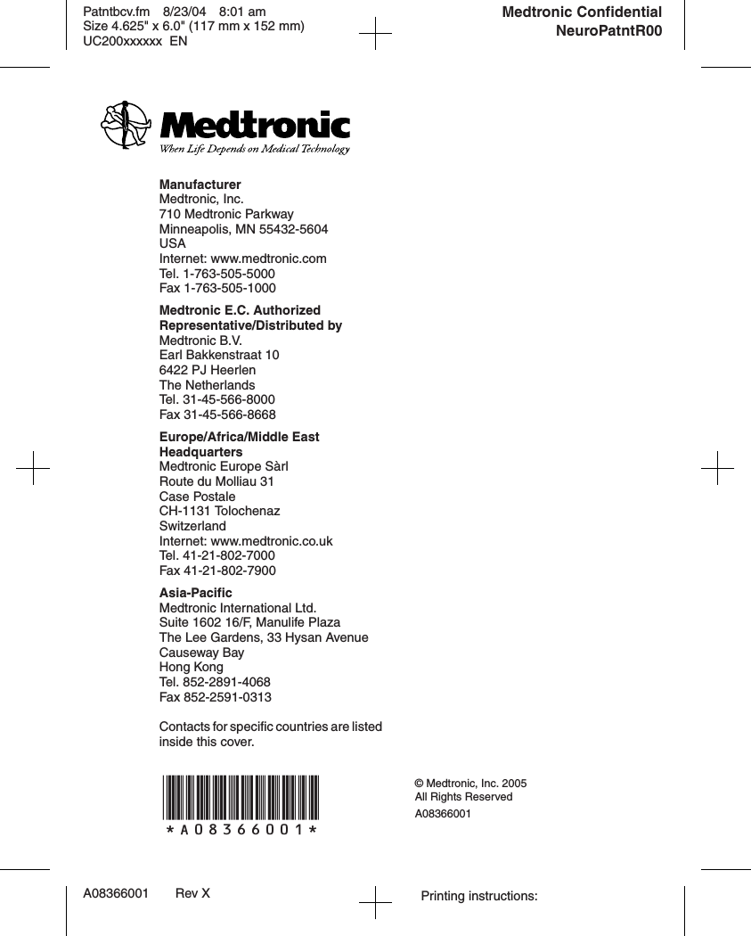 Patntbcv.fm 8/23/04 8:01 amSize 4.625&quot; x 6.0&quot; (117 mm x 152 mm)UC200xxxxxx ENA08366001 Rev X Printing instructions: *A08366001* © Medtronic, Inc. 2005All Rights ReservedA08366001Medtronic ConfidentialNeuroPatntR00ManufacturerMedtronic, Inc.710 Medtronic ParkwayMinneapolis, MN 55432-5604USAInternet: www.medtronic.comTel. 1-763-505-5000Fax 1-763-505-1000Medtronic E.C. Authorized Representative/Distributed byMedtronic B.V.Earl Bakkenstraat 106422 PJ HeerlenThe NetherlandsTel. 31-45-566-8000Fax 31-45-566-8668Europe/Africa/Middle East HeadquartersMedtronic Europe SàrlRoute du Molliau 31Case PostaleCH-1131 TolochenazSwitzerlandInternet: www.medtronic.co.ukTel. 41-21-802-7000Fax 41-21-802-7900Asia-PacificMedtronic International Ltd.Suite 1602 16/F, Manulife Plaza The Lee Gardens, 33 Hysan AvenueCauseway BayHong KongTel. 852-2891-4068Fax 852-2591-0313Contacts for specific countries are listed inside this cover.