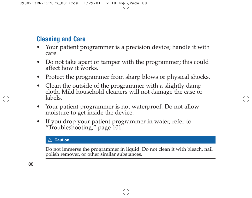Cleaning and Care• Your patient programmer is a precision device; handle it withcare. • Do not take apart or tamper with the programmer; this couldaffect how it works.• Protect the programmer from sharp blows or physical shocks.• Clean the outside of the programmer with a slightly dampcloth. Mild household cleaners will not damage the case orlabels. • Your patient programmer is not waterproof. Do not allowmoisture to get inside the device. • If you drop your patient programmer in water, refer to“Troubleshooting,” page 101. 7CautionDo not immerse the programmer in liquid. Do not clean it with bleach, nailpolish remover, or other similar substances.889900213EN/197877_001/ccs  1/29/01  2:18 PM  Page 88
