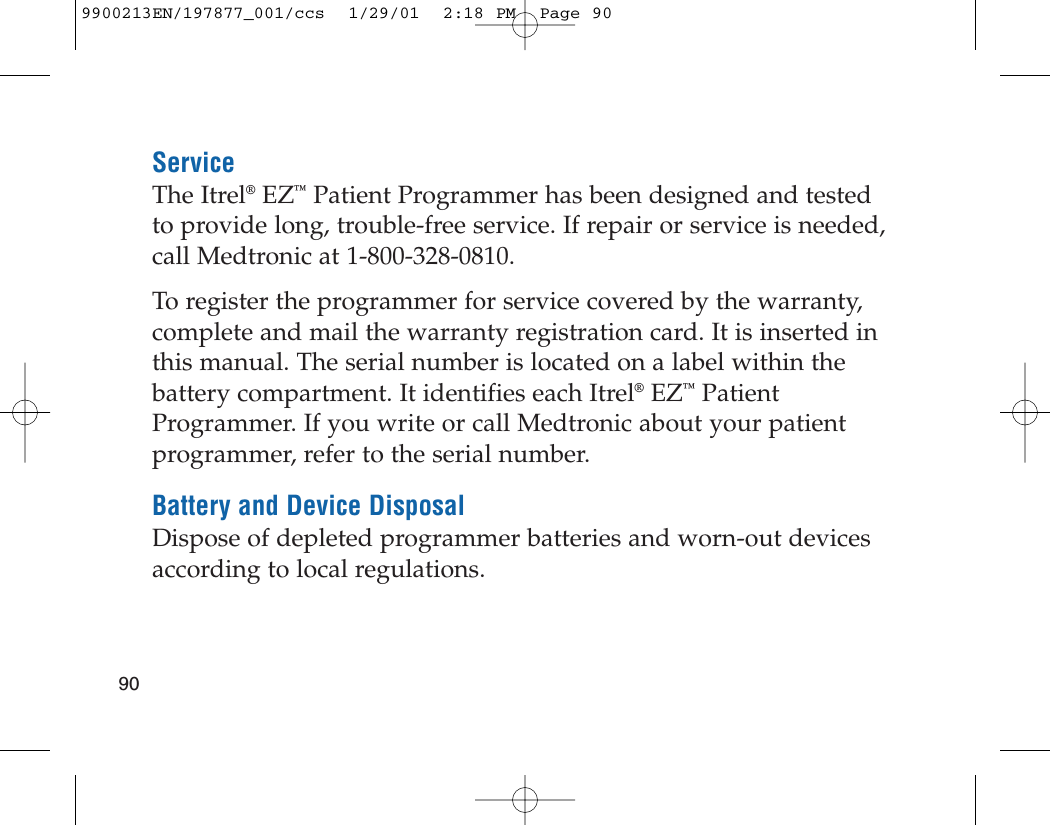 ServiceThe Itrel®EZ™Patient Programmer has been designed and testedto provide long, trouble-free service. If repair or service is needed,call Medtronic at 1-800-328-0810.To register the programmer for service covered by the warranty,complete and mail the warranty registration card. It is inserted inthis manual. The serial number is located on a label within thebattery compartment. It identifies each Itrel®EZ™PatientProgrammer. If you write or call Medtronic about your patientprogrammer, refer to the serial number.Battery and Device DisposalDispose of depleted programmer batteries and worn-out devicesaccording to local regulations.909900213EN/197877_001/ccs  1/29/01  2:18 PM  Page 90
