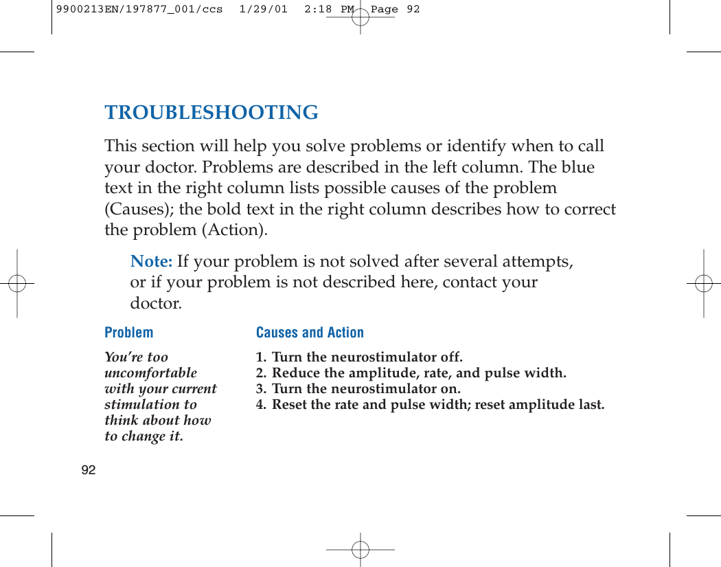 TROUBLESHOOTINGThis section will help you solve problems or identify when to callyour doctor. Problems are described in the left column. The bluetext in the right column lists possible causes of the problem(Causes); the bold text in the right column describes how to correctthe problem (Action). Note: If your problem is not solved after several attempts,or if your problem is not described here, contact yourdoctor.Problem Causes and ActionYou’re too  1. Turn the neurostimulator off.uncomfortable  2. Reduce the amplitude, rate, and pulse width.with your current  3. Turn the neurostimulator on.stimulation to  4. Reset the rate and pulse width; reset amplitude last.think about howto change it.929900213EN/197877_001/ccs  1/29/01  2:18 PM  Page 92