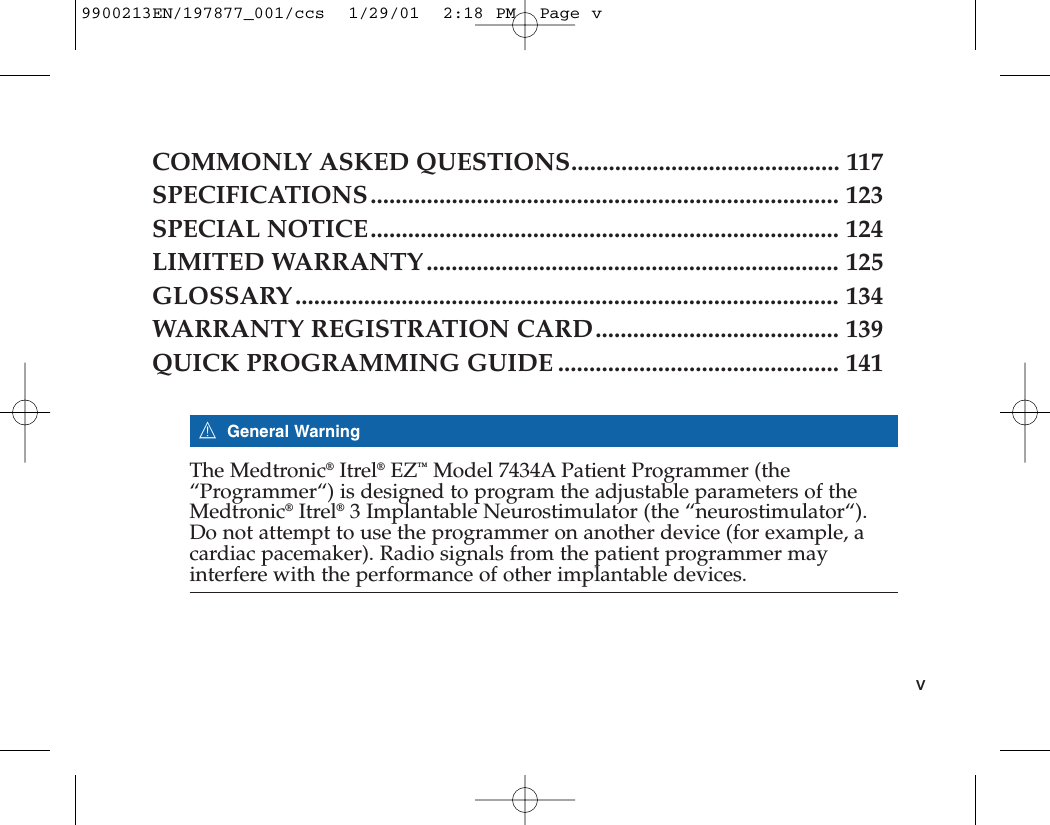 COMMONLY ASKED QUESTIONS........................................... 117SPECIFICATIONS........................................................................... 123SPECIAL NOTICE........................................................................... 124LIMITED WARRANTY .................................................................. 125GLOSSARY....................................................................................... 134WARRANTY REGISTRATION CARD....................................... 139QUICK PROGRAMMING GUIDE ............................................. 1417General WarningThe Medtronic®Itrel®EZ™Model 7434A Patient Programmer (the“Programmer“) is designed to program the adjustable parameters of theMedtronic®Itrel®3 Implantable Neurostimulator (the “neurostimulator“).Do not attempt to use the programmer on another device (for example, acardiac pacemaker). Radio signals from the patient programmer mayinterfere with the performance of other implantable devices. v9900213EN/197877_001/ccs  1/29/01  2:18 PM  Page v