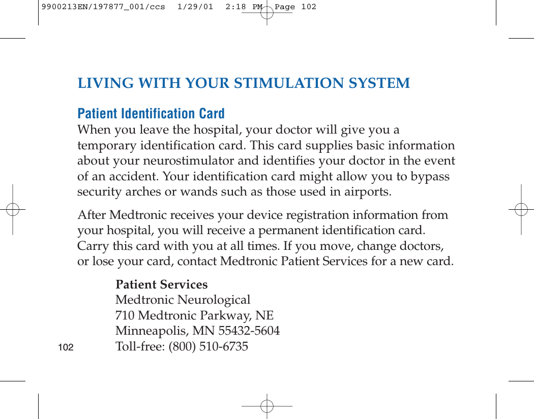 LIVING WITH YOUR STIMULATION SYSTEMPatient Identification CardWhen you leave the hospital, your doctor will give you atemporary identification card. This card supplies basic informationabout your neurostimulator and identifies your doctor in the eventof an accident. Your identification card might allow you to bypasssecurity arches or wands such as those used in airports. After Medtronic receives your device registration information fromyour hospital, you will receive a permanent identification card.Carry this card with you at all times. If you move, change doctors,or lose your card, contact Medtronic Patient Services for a new card.Patient ServicesMedtronic Neurological710 Medtronic Parkway, NEMinneapolis, MN 55432-5604Toll-free: (800) 510-67351029900213EN/197877_001/ccs  1/29/01  2:18 PM  Page 102