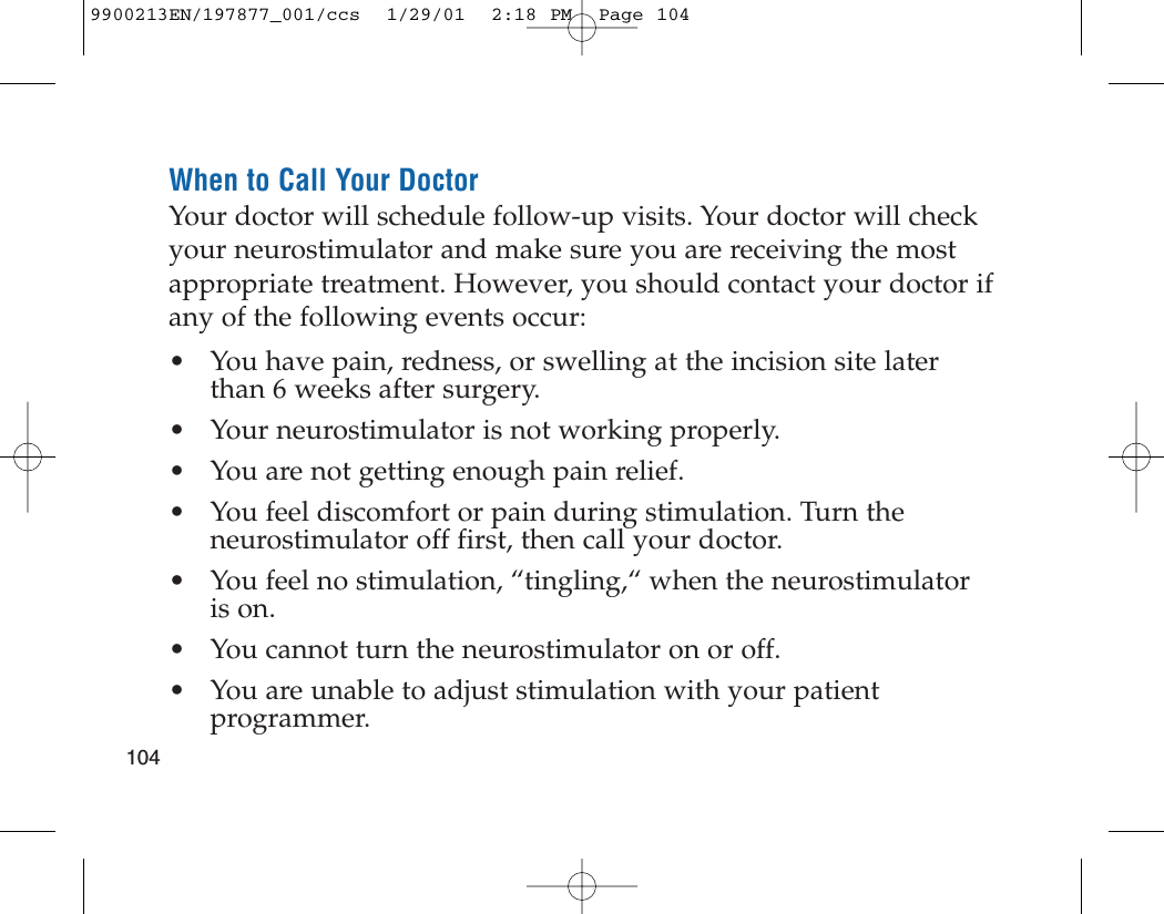 When to Call Your DoctorYour doctor will schedule follow-up visits. Your doctor will checkyour neurostimulator and make sure you are receiving the mostappropriate treatment. However, you should contact your doctor ifany of the following events occur:• You have pain, redness, or swelling at the incision site laterthan 6 weeks after surgery.• Your neurostimulator is not working properly.• You are not getting enough pain relief.• You feel discomfort or pain during stimulation. Turn theneurostimulator off first, then call your doctor.• You feel no stimulation, “tingling,“ when the neurostimulator is on.• You cannot turn the neurostimulator on or off.• You are unable to adjust stimulation with your patientprogrammer.1049900213EN/197877_001/ccs  1/29/01  2:18 PM  Page 104