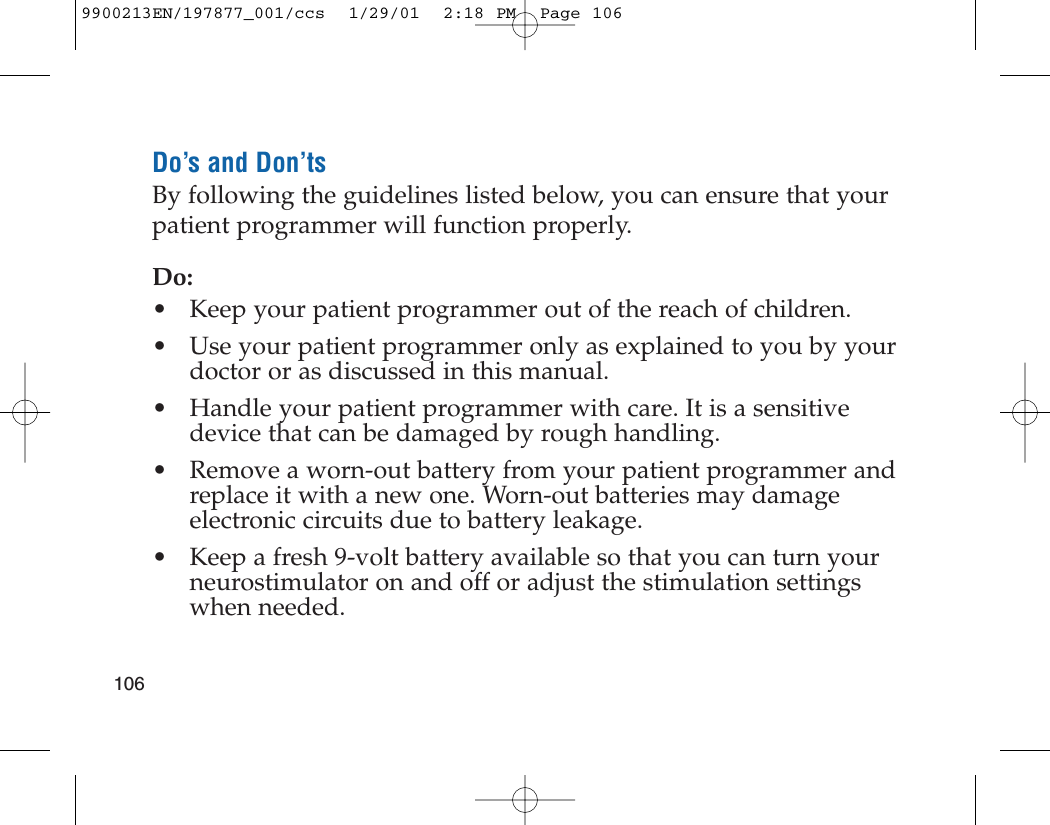 Do’s and Don’tsBy following the guidelines listed below, you can ensure that yourpatient programmer will function properly.Do:• Keep your patient programmer out of the reach of children.• Use your patient programmer only as explained to you by yourdoctor or as discussed in this manual.• Handle your patient programmer with care. It is a sensitivedevice that can be damaged by rough handling.• Remove a worn-out battery from your patient programmer andreplace it with a new one. Worn-out batteries may damageelectronic circuits due to battery leakage.• Keep a fresh 9-volt battery available so that you can turn yourneurostimulator on and off or adjust the stimulation settingswhen needed.1069900213EN/197877_001/ccs  1/29/01  2:18 PM  Page 106