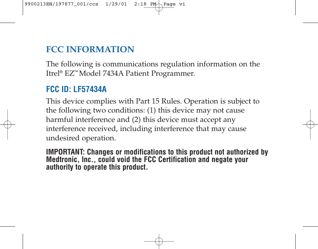 FCC INFORMATIONThe following is communications regulation information on theItrel®EZ™ Model 7434A Patient Programmer.FCC ID: LF57434AThis device complies with Part 15 Rules. Operation is subject tothe following two conditions: (1) this device may not causeharmful interference and (2) this device must accept anyinterference received, including interference that may causeundesired operation.IMPORTANT: Changes or modifications to this product not authorized byMedtronic, Inc., could void the FCC Certification and negate yourauthority to operate this product.9900213EN/197877_001/ccs  1/29/01  2:18 PM  Page vi