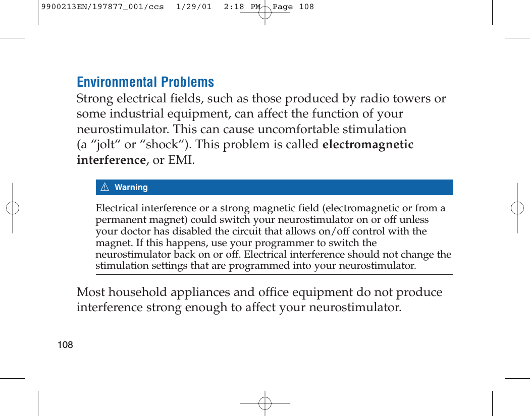 Environmental ProblemsStrong electrical fields, such as those produced by radio towers orsome industrial equipment, can affect the function of yourneurostimulator. This can cause uncomfortable stimulation (a “jolt“ or “shock“). This problem is called electromagneticinterference, or EMI.7WarningElectrical interference or a strong magnetic field (electromagnetic or from apermanent magnet) could switch your neurostimulator on or off unlessyour doctor has disabled the circuit that allows on/off control with themagnet. If this happens, use your programmer to switch theneurostimulator back on or off. Electrical interference should not change thestimulation settings that are programmed into your neurostimulator.Most household appliances and office equipment do not produceinterference strong enough to affect your neurostimulator.1089900213EN/197877_001/ccs  1/29/01  2:18 PM  Page 108