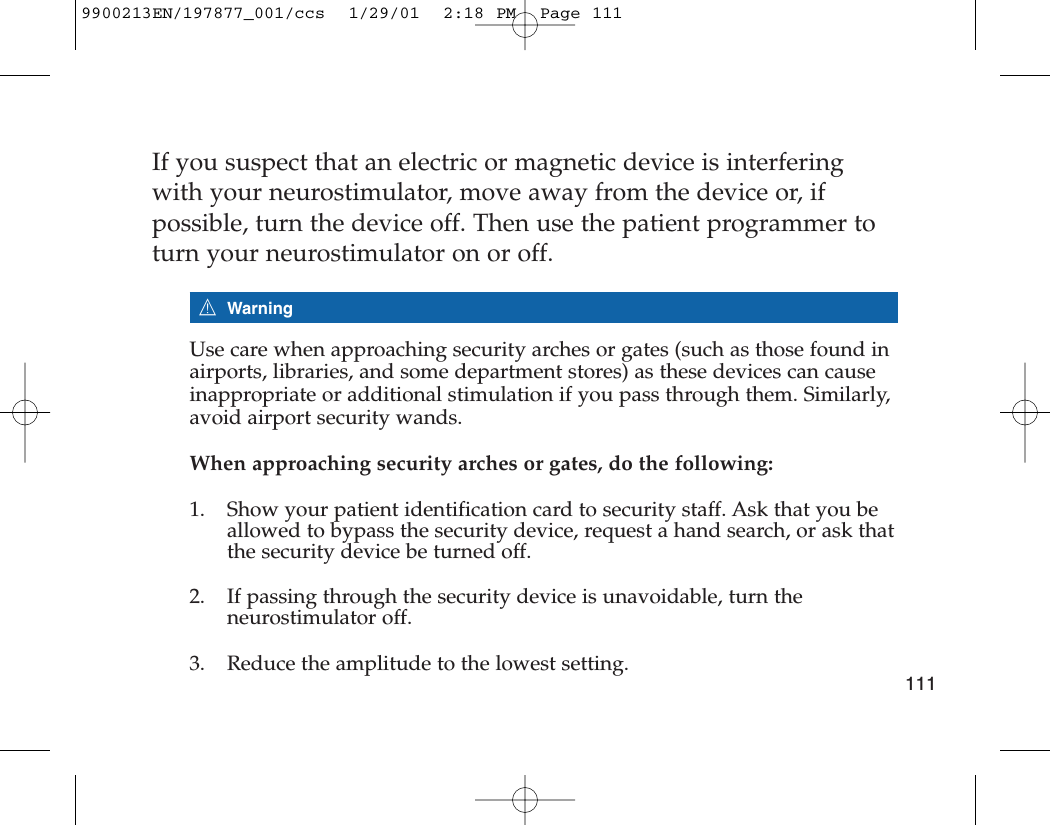 If you suspect that an electric or magnetic device is interferingwith your neurostimulator, move away from the device or, ifpossible, turn the device off. Then use the patient programmer toturn your neurostimulator on or off.7WarningUse care when approaching security arches or gates (such as those found inairports, libraries, and some department stores) as these devices can causeinappropriate or additional stimulation if you pass through them. Similarly,avoid airport security wands.When approaching security arches or gates, do the following:1. Show your patient identification card to security staff. Ask that you beallowed to bypass the security device, request a hand search, or ask thatthe security device be turned off.2. If passing through the security device is unavoidable, turn theneurostimulator off.3. Reduce the amplitude to the lowest setting.1119900213EN/197877_001/ccs  1/29/01  2:18 PM  Page 111