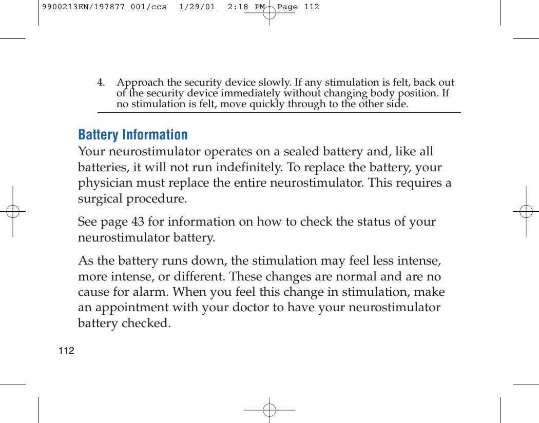 1124. Approach the security device slowly. If any stimulation is felt, back outof the security device immediately without changing body position. Ifno stimulation is felt, move quickly through to the other side.Battery InformationYour neurostimulator operates on a sealed battery and, like allbatteries, it will not run indefinitely. To replace the battery, yourphysician must replace the entire neurostimulator. This requires asurgical procedure.See page 43 for information on how to check the status of yourneurostimulator battery.As the battery runs down, the stimulation may feel less intense,more intense, or different. These changes are normal and are nocause for alarm. When you feel this change in stimulation, makean appointment with your doctor to have your neurostimulatorbattery checked.9900213EN/197877_001/ccs  1/29/01  2:18 PM  Page 112