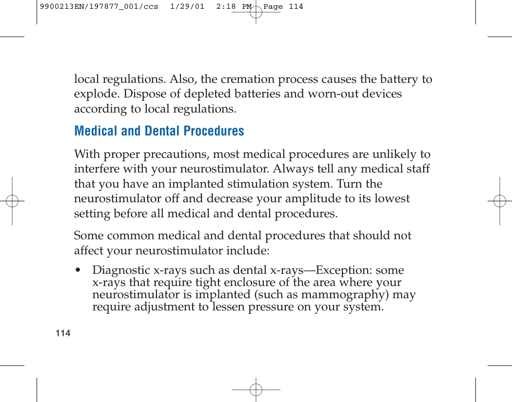 local regulations. Also, the cremation process causes the battery toexplode. Dispose of depleted batteries and worn-out devicesaccording to local regulations.Medical and Dental ProceduresWith proper precautions, most medical procedures are unlikely tointerfere with your neurostimulator. Always tell any medical staffthat you have an implanted stimulation system. Turn theneurostimulator off and decrease your amplitude to its lowestsetting before all medical and dental procedures.Some common medical and dental procedures that should notaffect your neurostimulator include:• Diagnostic x-rays such as dental x-rays—Exception: some x-rays that require tight enclosure of the area where yourneurostimulator is implanted (such as mammography) mayrequire adjustment to lessen pressure on your system.1149900213EN/197877_001/ccs  1/29/01  2:18 PM  Page 114