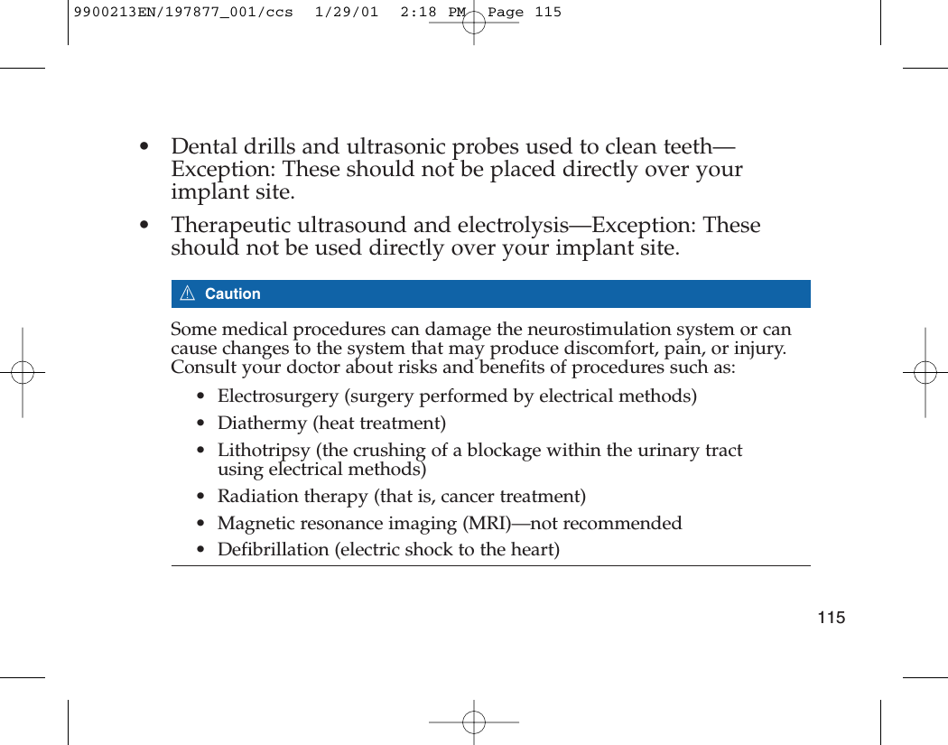 • Dental drills and ultrasonic probes used to clean teeth—Exception: These should not be placed directly over yourimplant site.• Therapeutic ultrasound and electrolysis—Exception: Theseshould not be used directly over your implant site.7CautionSome medical procedures can damage the neurostimulation system or cancause changes to the system that may produce discomfort, pain, or injury.Consult your doctor about risks and benefits of procedures such as:• Electrosurgery (surgery performed by electrical methods)• Diathermy (heat treatment)• Lithotripsy (the crushing of a blockage within the urinary tractusing electrical methods)• Radiation therapy (that is, cancer treatment)• Magnetic resonance imaging (MRI)—not recommended• Defibrillation (electric shock to the heart)1159900213EN/197877_001/ccs  1/29/01  2:18 PM  Page 115