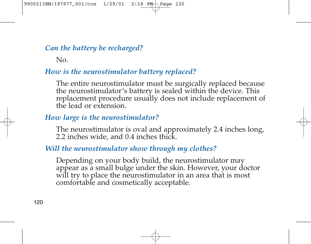 Can the battery be recharged?No.How is the neurostimulator battery replaced?The entire neurostimulator must be surgically replaced becausethe neurostimulator’s battery is sealed within the device. Thisreplacement procedure usually does not include replacement ofthe lead or extension.How large is the neurostimulator?The neurostimulator is oval and approximately 2.4 inches long,2.2 inches wide, and 0.4 inches thick.Will the neurostimulator show through my clothes?Depending on your body build, the neurostimulator mayappear as a small bulge under the skin. However, your doctorwill try to place the neurostimulator in an area that is mostcomfortable and cosmetically acceptable.1209900213EN/197877_001/ccs  1/29/01  2:18 PM  Page 120