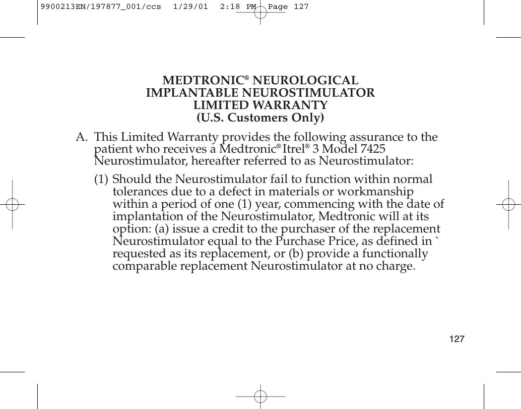 MEDTRONIC®NEUROLOGICALIMPLANTABLE NEUROSTIMULATORLIMITED WARRANTY(U.S. Customers Only)A. This Limited Warranty provides the following assurance to thepatient who receives a Medtronic® Itrel®3 Model 7425Neurostimulator, hereafter referred to as Neurostimulator:(1) Should the Neurostimulator fail to function within normaltolerances due to a defect in materials or workmanshipwithin a period of one (1) year, commencing with the date ofimplantation of the Neurostimulator, Medtronic will at itsoption: (a) issue a credit to the purchaser of the replacementNeurostimulator equal to the Purchase Price, as defined in `requested as its replacement, or (b) provide a functionallycomparable replacement Neurostimulator at no charge.1279900213EN/197877_001/ccs  1/29/01  2:18 PM  Page 127