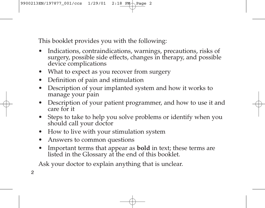 This booklet provides you with the following:• Indications, contraindications, warnings, precautions, risks ofsurgery, possible side effects, changes in therapy, and possibledevice complications• What to expect as you recover from surgery• Definition of pain and stimulation• Description of your implanted system and how it works tomanage your pain• Description of your patient programmer, and how to use it andcare for it• Steps to take to help you solve problems or identify when youshould call your doctor • How to live with your stimulation system• Answers to common questions• Important terms that appear as bold in text; these terms arelisted in the Glossary at the end of this booklet.Ask your doctor to explain anything that is unclear.29900213EN/197877_001/ccs  1/29/01  2:18 PM  Page 2